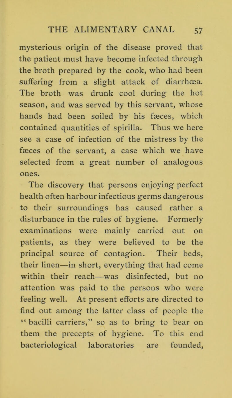 mysterious origin of the disease proved that the patient must have become infected through the broth prepared by the cook, who had been suffering from a slight attack of diarrhoea. The broth was drunk cool during the hot season, and was served by this servant, whose hands had been soiled by his faeces, which contained quantities of spirilla. Thus we here see a case of infection of the mistress by the faeces of the servant, a case which we have selected from a great number of analogous ones. The discovery that persons enjoying perfect health often harbour infectious germs dangerous to their surroundings has caused rather a disturbance in the rules of hygiene. Formerly examinations were mainly carried out on patients, as they were believed to be the principal source of contagion. Their beds, their linen—in short, everything that had come within their reach—was disinfected, but no attention was paid to the persons who were feeling well. At present efforts are directed to find out among the latter class of people the “ bacilli carriers,” so as to bring to bear on them the precepts of hygiene. To this end bacteriological laboratories are founded.