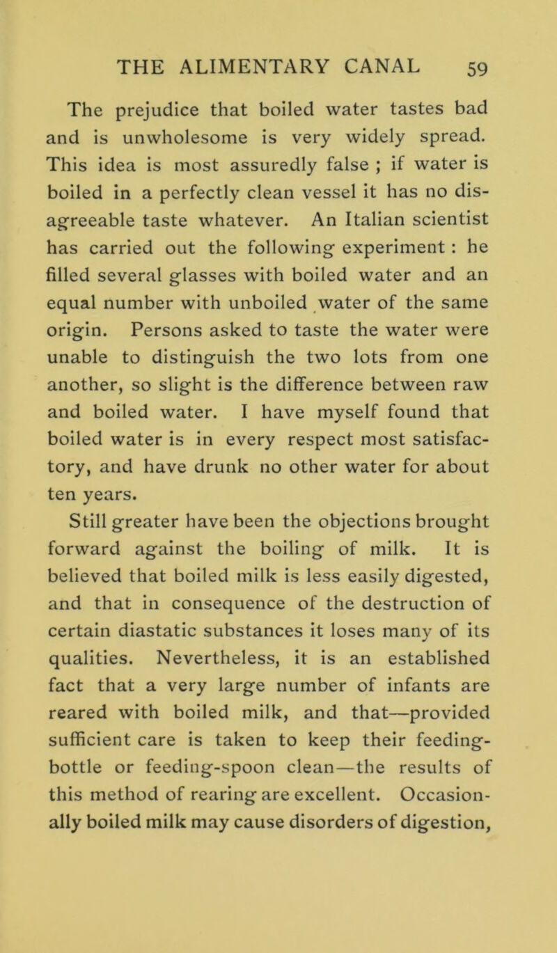 The prejudice that boiled water tastes bad and is unwholesome is very widely spread. This idea is most assuredly false ; if water is boiled in a perfectly clean vessel it has no dis- ag^reeable taste whatever. An Italian scientist has carried out the following experiment: he filled several glasses with boiled water and an equal number with unboiled water of the same origin. Persons asked to taste the water were unable to distinguish the two lots from one another, so slight is the difference between raw and boiled water. I have myself found that boiled water is in every respect most satisfac- tory, and have drunk no other water for about ten years. Still greater have been the objections brought forward against the boiling of milk. It is believed that boiled milk is less easily digested, and that in consequence of the destruction of certain diastatic substances it loses many of its qualities. Nevertheless, it is an established fact that a very large number of infants are reared with boiled milk, and that—provided sufficient care is taken to keep their feeding- bottle or feeding-spoon clean—the results of this method of rearing are excellent. Occasion- ally boiled milk may cause disorders of digestion,