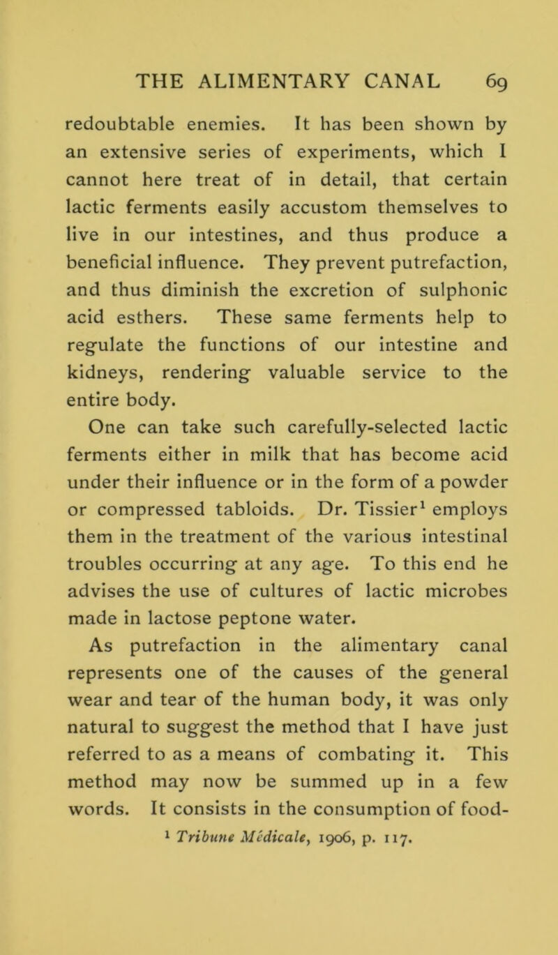 redoubtable enemies. It has been shown by an extensive series of experiments, which I cannot here treat of in detail, that certain lactic ferments easily accustom themselves to live in our intestines, and thus produce a beneficial influence. They prevent putrefaction, and thus diminish the excretion of sulphonic acid esthers. These same ferments help to regulate the functions of our Intestine and kidneys, rendering valuable service to the entire body. One can take such carefully-selected lactic ferments either in milk that has become acid under their Influence or in the form of a powder or compressed tabloids. Dr. Tissier^ employs them in the treatment of the various intestinal troubles occurring at any age. To this end he advises the use of cultures of lactic microbes made in lactose peptone water. As putrefaction in the alimentary canal represents one of the causes of the general wear and tear of the human body, it was only natural to suggest the method that I have just referred to as a means of combating it. This method may now be summed up in a few words. It consists in the consumption of food-