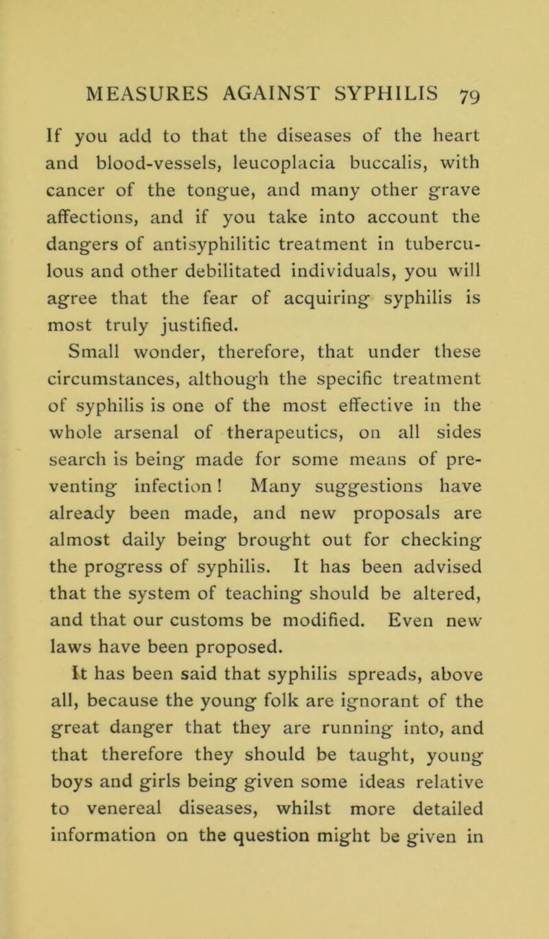 If you add to that the diseases of the heart and blood-vessels, leucoplacia buccalis, with cancer of the tongue, and many other grave affections, and if you take into account the dangers of antisyphilitic treatment in tubercu- lous and other debilitated individuals, you will agree that the fear of acquiring syphilis is most truly justified. Small wonder, therefore, that under these circumstances, although the specific treatment of syphilis is one of the most effective in the whole arsenal of therapeutics, on all sides search is being made for some means of pre- venting infection! Many suggestions have already been made, and new proposals are almost daily being brought out for checking the progress of syphilis. It has been advised that the system of teaching should be altered, and that our customs be modified. Even new laws have been proposed. It has been said that syphilis spreads, above all, because the young folk are ignorant of the great danger that they are running into, and that therefore they should be taught, young boys and girls being given some ideas relative to venereal diseases, whilst more detailed information on the question might be given in