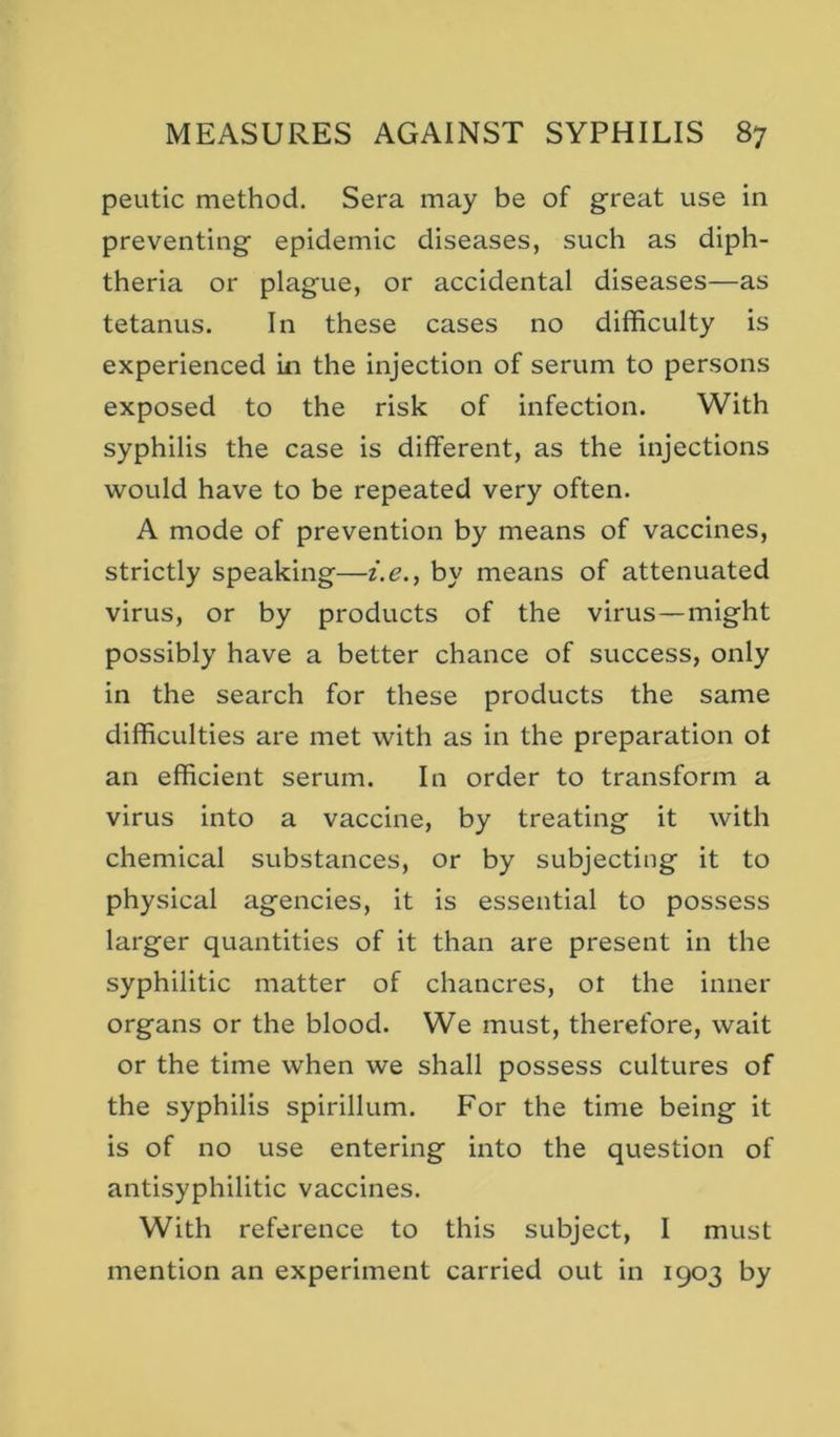 peutic method. Sera may be of great use in preventing epidemic diseases, such as diph- theria or plague, or accidental diseases—as tetanus. In these cases no difficulty is experienced in the injection of serum to persons exposed to the risk of infection. With syphilis the case is different, as the injections would have to be repeated very often. A mode of prevention by means of vaccines, strictly speaking—i.e., by means of attenuated virus, or by products of the virus—might possibly have a better chance of success, only in the search for these products the same difficulties are met with as in the preparation ot an efficient serum. In order to transform a virus into a vaccine, by treating it with chemical substances, or by subjecting it to physical agencies, it is essential to possess larger quantities of it than are present in the syphilitic matter of chancres, ot the inner organs or the blood. We must, therefore, wait or the time when we shall possess cultures of the syphilis spirillum. For the time being it is of no use entering into the question of antisyphilitic vaccines. With reference to this subject, I must mention an experiment carried out in 1903 by