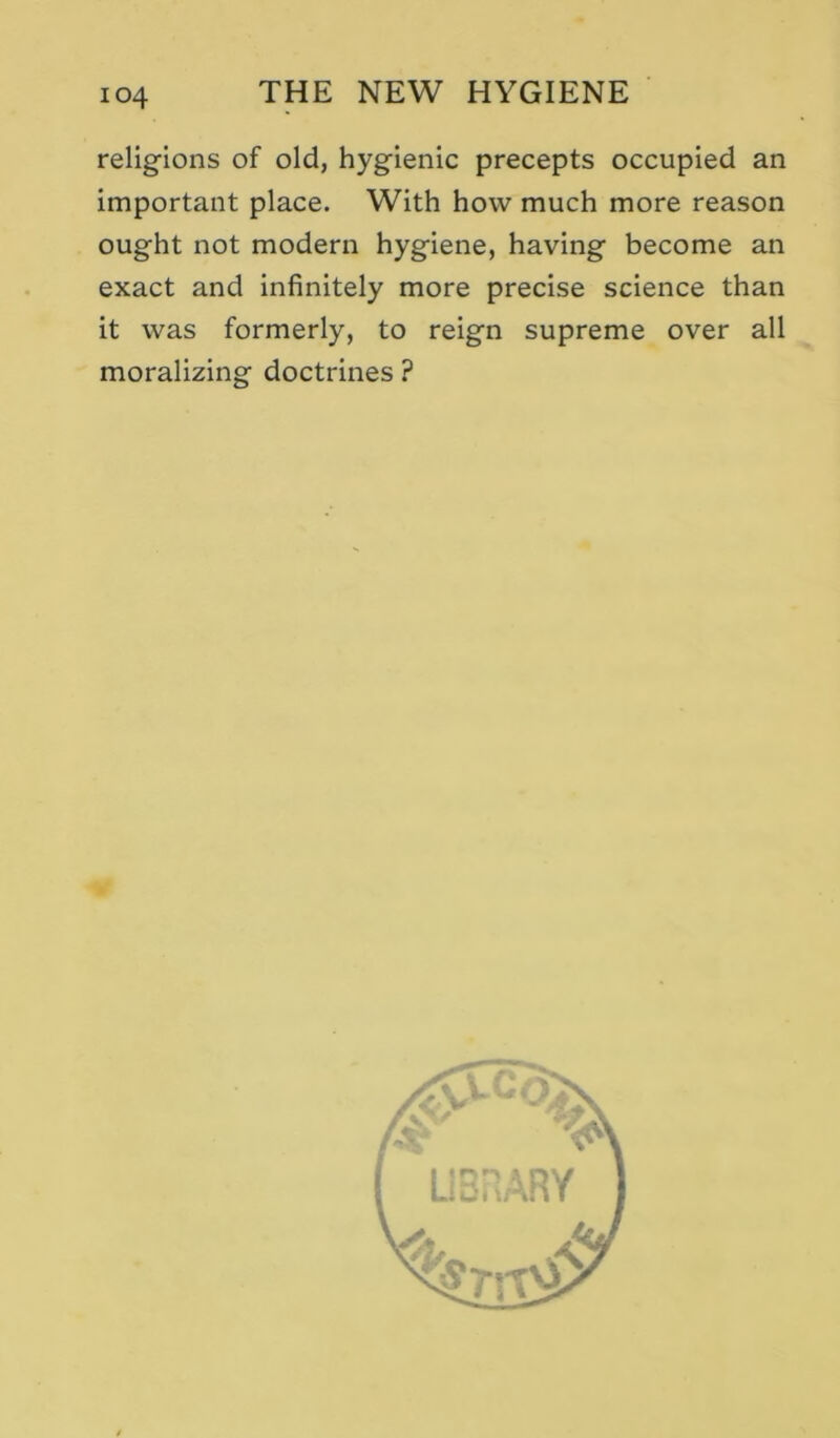 religions of old, hygienic precepts occupied an important place. With how much more reason ought not modern hygiene, having become an exact and infinitely more precise science than it was formerly, to reign supreme over all moralizing doctrines ?