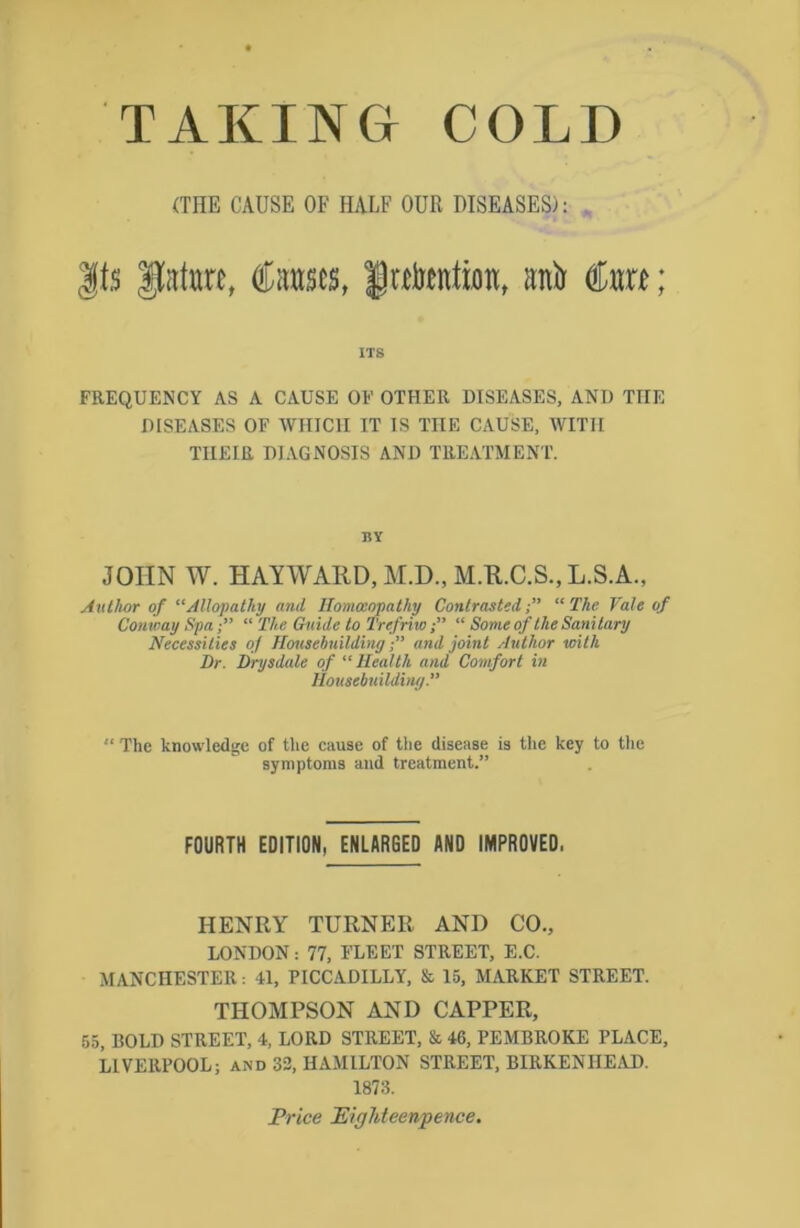 TAKING COLD (THE CAUSE OF HALF OUR DISEASES): fs gfata, €mes, fwtanta, anfr <to; ITS FREQUENCY AS A CAUSE OF OTHER DISEASES, AND THE DISEASES OF WHICH IT IS THE CAUSE, WITH TIIEIR DIAGNOSIS AND TREATMENT. BY JOHN W. HAYWAIID, M.D., M.K.C.S., L.S.A., Author of “Allopathy and Homoeopathy Contrasted;” “The Vale of Conxoay Spa,” “ The Guide to Trefriw“ Some of the Sani tary Necessities of Housebuildingand joint Author with Dr. Drysdale of “ Health and Comfort in Housebuilding. “ The knowledge of the cause of ttie disease is the key to the symptoms and treatment.” FOURTH EDITION, ENLARGED AND IMPROVED, HENRY TURNER AND CO., LONDON: 77, FLEET STREET, E.C. MANCHESTER: 41, PICCADILLY, & 15, MARKET STREET. THOMPSON AND CAPPER, 55, BOLD STREET, 4, LORD STREET, & 46, PEMBROKE PLACE, LIVERPOOL; and 32, HAMILTON STREET, BIRKENHEAD. 1873. Pr ice It iff ht ee npence.