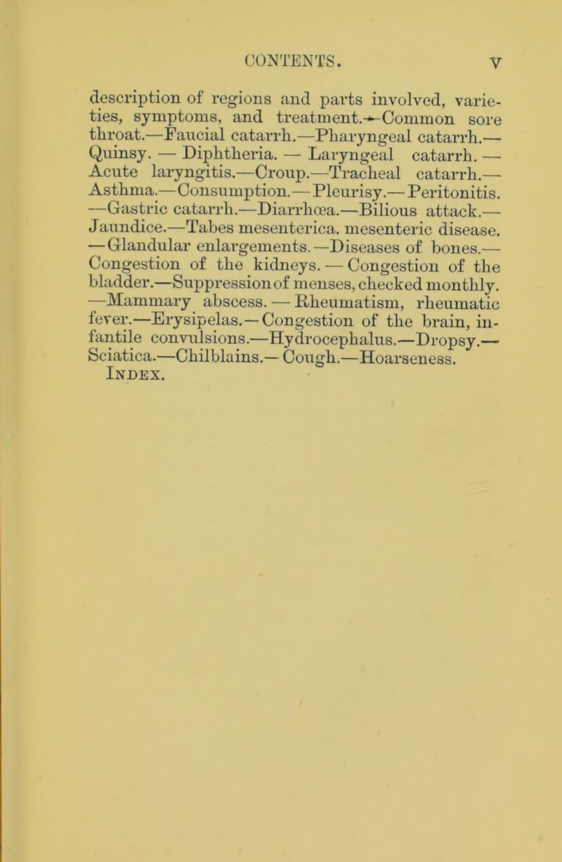 description of regions and parts involved, varie- ties, symptoms, and treatment.-^-Common sore throat.—Faucial catarrh.—Pharyngeal catarrh.— Quinsy. — Diphtheria. — Laryngeal catarrh. — Acute laryngitis.—Croup.—Tracheal catarrh.— Asthma.—Consumption.—Pleurisy.— Peritonitis. —Gastric catarrh.—Diarrhoea.—Bilious attack.— Jaundice.—Tabes mesenterica. mesenteric disease. —Glandular enlargements.—Diseases of bones.— Congestion of the kidneys. — Congestion of the bladder.—Suppression of menses, checked monthly. —Mammary abscess. — Rheumatism, rheumatic fever.—Erysipelas. —Congestion of the brain, in- fantile convulsions.—Hydrocephalus.—Dropsy.— Sciatica.—Chilblains.— Cough.—Hoarseness. Index.