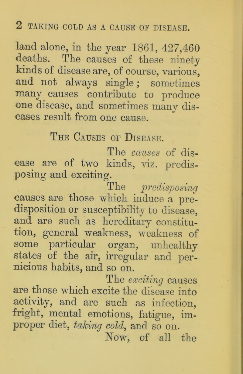 land alone, in the year 1861, 427,460 deaths. The causes of these ninety kinds of disease are, of course, various, and not always single; sometimes many causes contribute to produce one disease, and sometimes many dis- eases result from one cause. The Causes of Disease. The causes of dis- ease are of two kinds, viz. predis- posing and exciting. The predisposing causes are those which induce a pre- disposition or susceptibility to disease, ancl are such as hereditary constitu- tion, general weakness, weakness of some particular organ, unhealthy states of the air, irregular and per- nicious habits, and so on. The exciting causes are those which excite the disease into activity, and are such as infection, fright, mental emotions, fatigue, im- proper diet, talcing cold, and so on. Now, of all the