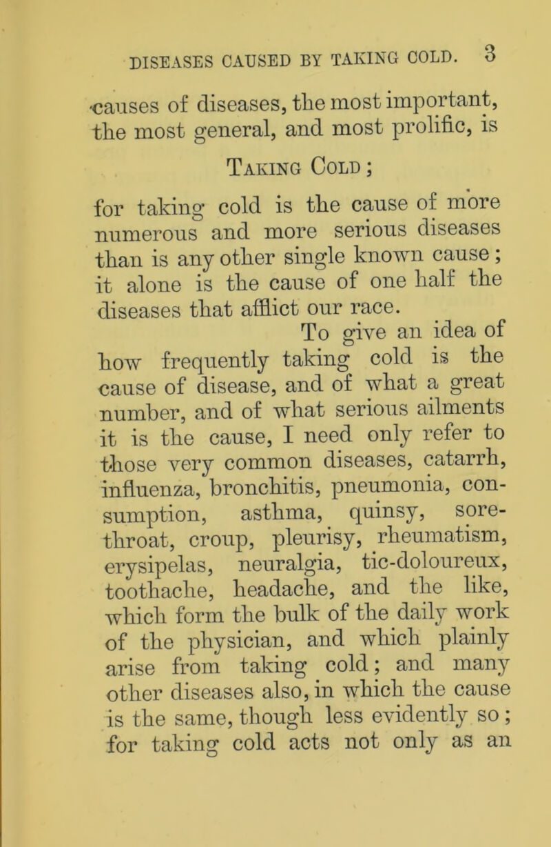 •causes of diseases, the most important, the most general, and most prolific, is Taking Cold ; for taking cold is the cause of more numerous and more serious diseases than is any other single known cause; it alone is the cause of one half the diseases that afflict our race. To give an idea of how frequently taking cold is the cause of disease, and of what a great number, and of what serious ailments it is the cause, I need only refer to those very common diseases, catarrh, influenza, bronchitis, pneumonia, con- sumption, asthma, quinsy, sore- throat, croup, pleurisy, rheumatism, erysipelas, neuralgia, tic-doloureux, toothache, headache, and the like, which form the bulk of the daily work of the physician, and which plainly arise from taking cold; and many other diseases also, in which the cause is the same, though less evidently so ; for taking cold acts not only as an