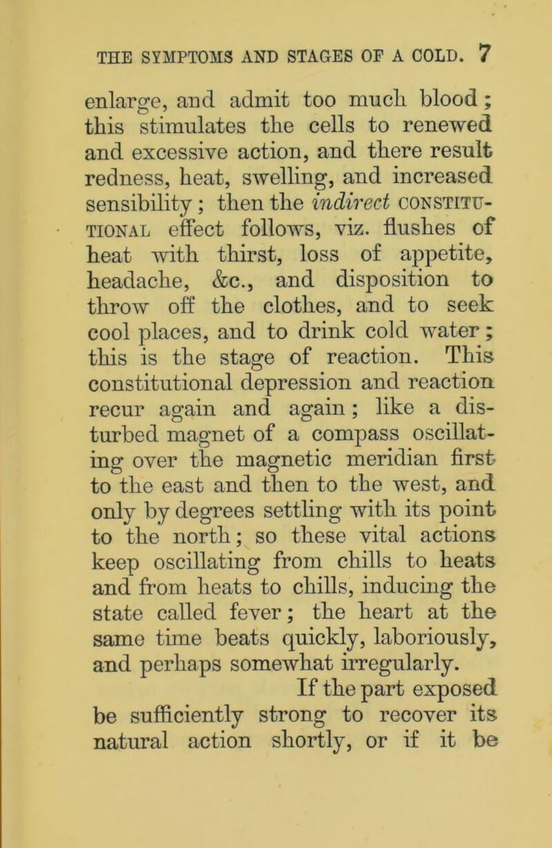 enlarge, and admit too mucli blood; this stimulates the cells to renewed and excessive action, and there result redness, heat, swelling, and increased sensibility ; then the indirect constitu- tional effect follows, viz. flushes of heat with thirst, loss of appetite, headache, &c., and disposition to throw off the clothes, and to seek cool places, and to drink cold water; this is the stage of reaction. This constitutional depression and reaction recur again and again; like a dis- turbed magnet of a compass oscillat- ing: over the magnetic meridian first to the east and then to the west, and only by degrees settling with its point to the north; so these vital actions keep oscillating from chills to heats and from heats to chills, inducing the state called fever; the heart at the same time beats quickly, laboriously, and perhaps somewhat irregularly. If the part exposed be sufficiently strong to recover its natural action shortly, or if it be