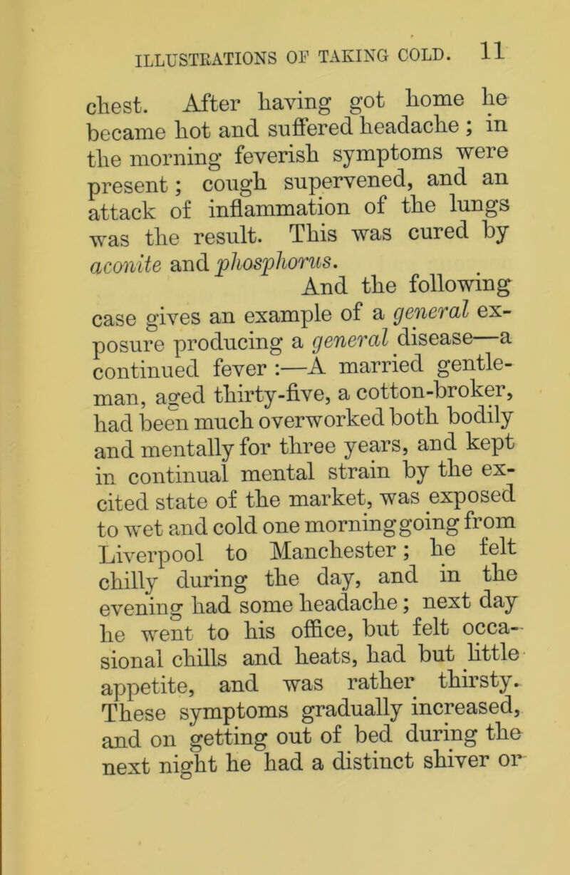 chest. After having got home he became hot and suffered headache , in the morning feverish symptoms were present; cough supervened, and an attack of inflammation of the lungs was the result. This was cured by aconite and phosphorus. And the following case gives an example of a general ex- posure producing a general disease a continued fever :—A married gentle- man, aged thirty-five, a cotton-broker, had been much overworked both bodily and mentally for three years, and kept in continual mental strain by the ex- cited state of the market, was exposed to wet and cold one morning going from Liverpool to Manchester; he felt chilly during the day, and in the evening had some headache; next day he went to his office, but felt occa- sional chills and heats, had but little appetite, and was rather thirsty. These symptoms gradually increased, and on getting out of bed during the next night he had a distinct shiver or