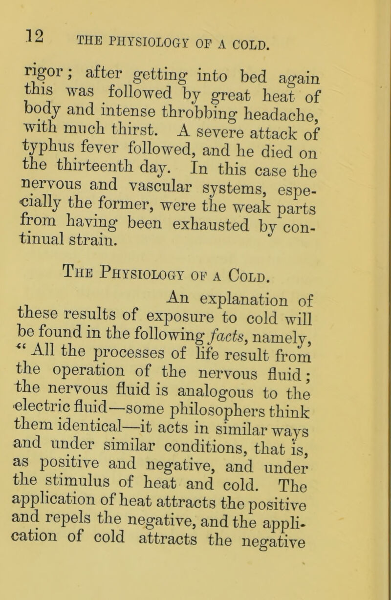 THE PHYSIOLOGY OF A COLD. rigor; after getting into bed again this was followed by great heat of body and intense throbbing headache, with much thirst. A severe attack of typhus fever followed, and lie died on the thirteenth day. In this case the nervous and vascular systems, espe- cially the former, were the weak parts from having been exhausted by con- tinual straiu. The Physiology of a Cold. An explanation of these results of exposure to cold will be found in the following facts, namely, All the processes of life result from the operation of the nervous fluid; the nervous fluid is analogous to the electric fluid—some philosophers think them identical it acts in similar ways and under similar conditions, that is, as positive and negative, and under the stimulus of heat and cold. The application of heat attracts the positive and repels the negative, and the appli- cation of cold attracts the negative