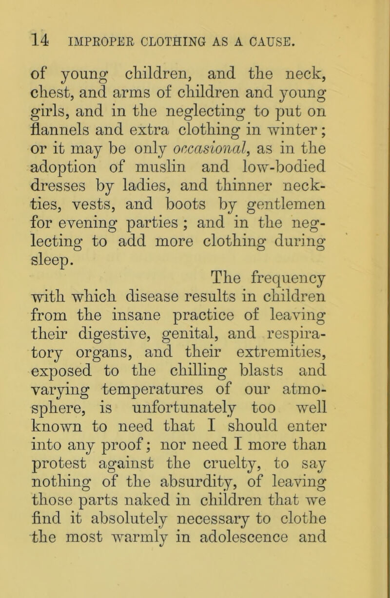 of young children, and the neck, chest, and arms of children and young girls, and in the neglecting to put on flannels and extra clothing in winter; or it may be only occasional, as in the adoption of muslin and low-bodied dresses by ladies, and thinner neck- ties, vests, and boots by gentlemen for evening parties ; and in the neg- lecting to add more clothing during sleep. The frequency with which disease results in children from the insane practice of leaving their digestive, genital, and respira- tory organs, and their extremities, exposed to the chilling blasts and varying temperatures of our atmo- sphere, is unfortunately too well known to need that I should enter into any proof; nor need I more than protest against the cruelty, to say nothing of the absurdity, of leaving those parts naked in children that we find it absolutely necessary to clothe the most warmly in adolescence and