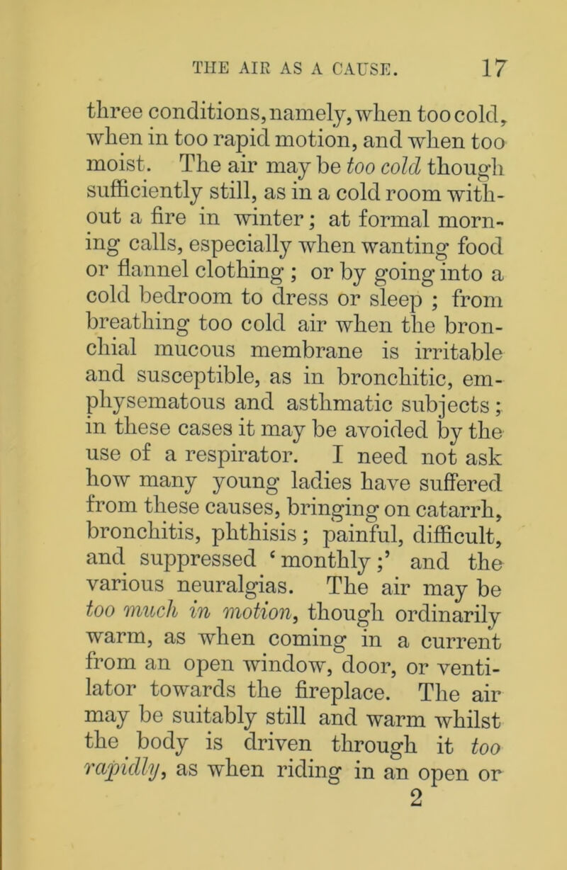 three conditions, namely, when too cold, when in too rapid motion, and when too moist. The air may be too cold though sufficiently still, as in a cold room with- out a fire in winter; at formal morn- ing calls, especially when wanting food or flannel clothing ; or by going into a cold bedroom to dress or sleep ; from breathing too cold air when the bron- chial mucous membrane is irritable and susceptible, as in bronchitic, em- physematous and asthmatic subjects; in these cases it may be avoided by the use of a respirator. I need not ask how many young ladies have suffered from these causes, bringing on catarrh, bronchitis, phthisis ; painful, difficult, and suppressed ‘monthly;’ and the various neuralgias. The air may be too much in motion, though ordinarily warm, as when coming in a current from an open window, door, or venti- lator towards the fireplace. The air may be suitably still and warm whilst the _ body is driven through it too rapidly, as when riding in an open or 2