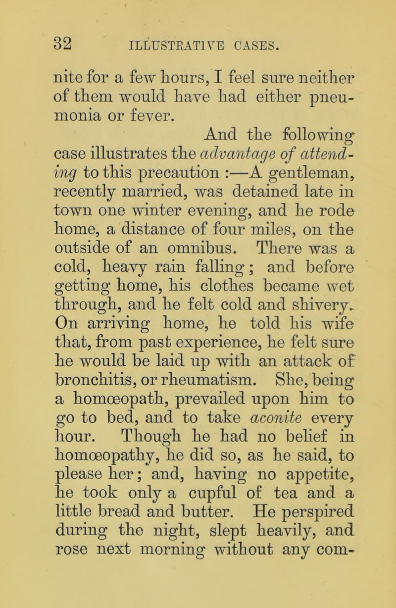 nite for a few hours, I feel sure neither of them would have had either pneu- monia or fever. And the following' case illustrates the advantage of attend- ing to this precaution :—A gentleman, recently married, was detained late in town one winter evening, and he rode home, a distance of four miles, on the outside of an omnibus. There was a cold, heavy rain falling; and before getting home, his clothes became wet through, and he felt cold and shivery. On arriving home, he told his wife that, from past experience, he felt sure he would be laid up with an attack of bronchitis, or rheumatism. She, being a homoeopath, prevailed upon him to go to bed, and to take aconite every hour. Though he had no belief in homoeopathy, he did so, as he said, to please her; and, having no appetite, he took only a cupful of tea and a little bread and butter. He perspired during the night, slept heavily, and rose next morning without any com-