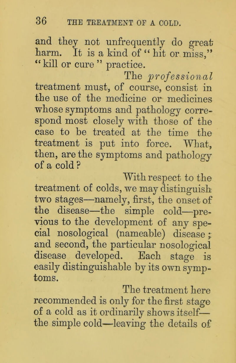 and they not unfrequently do great harm. It is a kind of “ hit or miss,” “kill or cure ” practice. The professional treatment must, of course, consist in the use of the medicine or medicines whose symptoms and pathology corre- spond most closely with those of the case to be treated at the time the treatment is put into force. What, then, are the symptoms and pathology of a cold ? With respect to the treatment of colds, we may distinguish two stages—namely, first, the onset of the disease—the simple cold—pre- vious to the development of any spe- cial nosological (nameable) disease; and second, the particular nosological disease developed. Each stage is easily distinguishable by its own symp- toms. The treatment here recommended is only for the first stage of a cold as it ordinarily shows itself— the simple cold—leaving the details of