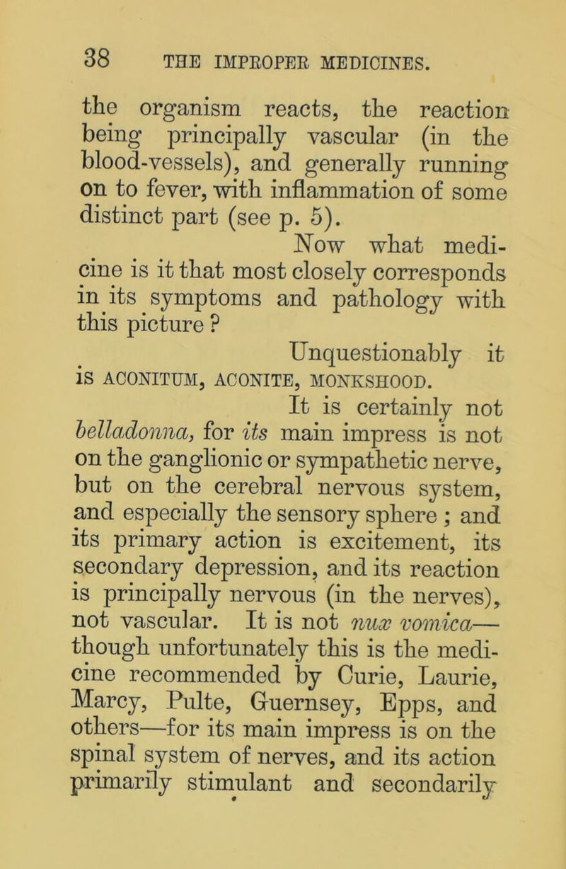 the organism reacts, the reaction being principally vascular (in the blood-vessels), and generally running on to fever, with inflammation of some distinct part (see p. 5). Now what medi- cine is it that most closely corresponds in its symptoms and pathology with this picture ? Unquestionably it is ACONITUM, ACONITE, MONKSHOOD. It is certainly not belladonna, for its main impress is not on the ganglionic or sympathetic nerve, but on the cerebral nervous system, and especially the sensory sphere ; and its primary action is excitement, its secondary depression, and its reaction is principally nervous (in the nerves), not vascular. It is not nux vomica— though unfortunately this is the medi- cine recommended by Curie, Laurie, Marcy, Pulte, Guernsey, Epps, and others—for its main impress is on the spinal system of nerves, and its action primarily stimulant and secondarily