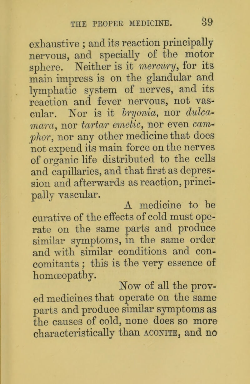 exhaustive ; and its reaction principally nervous, and specially of the motor sphere. Neither is it mercury, for its main impress is on the glandular and lymphatic system of nerves, and its reaction and fever nervous, not vas- cular. Nor is it bryonia, nor dulca- mara, nor tartar emetic, nor even cam- phor, nor any other medicine that does not expend its main force on the nerves of organic life distributed to the cells and capillaries, and that first as depres- sion and afterwards as reaction, princi- pally vascular. A medicine to be curative of the effects of cold must ope- rate on the same parts and produce similar symptoms, in the same order and with similar conditions and con- comitants ; this is the very essence of homoeopathy. Now of all the prov- ed medicines that operate on the same parts and produce similar symptoms as the causes of cold, none does so more characteristically than aconite, and no