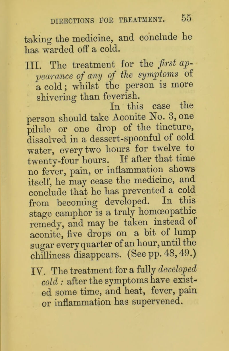 taking the medicine, and conclude he has warded off a cold. III. The treatment for the first ap- pearance of any oj the symptoms of a cold; whilst the person is more shivering than feverish. In this case the person should take Aconite No. 3, one pilule or one drop of the tincture, dissolved in a dessert-spoonful of cold water, every two hours for twelve to twenty-four hours. If after that time no fever, pain, or inflammation shows itself, he may cease the medicine, and conclude that he has prevented a cold from becoming developed. In this stage camphor is a truly homoeopathic remedy, and may be taken instead of aconite, five drops on a bit of lump sugar every quarter of an hour, until the chilliness disappears. (See pp. 48,49.) IV. The treatment for a fully developed cold : after the symptoms have exist- ed some time, and heat, fever, pain or inflammation has supervened.