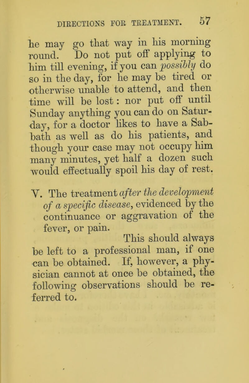 lie may go tliat way in liis morning round. Do not put off applying to him till evening, if you can possibly do so in the day, for he may be tired or otherwise unable to attend, and then time will be lost: nor put of! until Sunday anything you can do on Satur- day, for a doctor likes to have a Sab- bath as well as do his patients, and though your case may not occupy him many minutes, yet half a dozen such would effectually spoil his day of rest. Y. The treatment after the development of a specific disease, evidenced by the continuance or aggravation ol the fever, or pain. This should always be left to a professional man, if one can be obtained. If, however, a phy- sician cannot at once be obtained, the following observations should be re- ferred to.