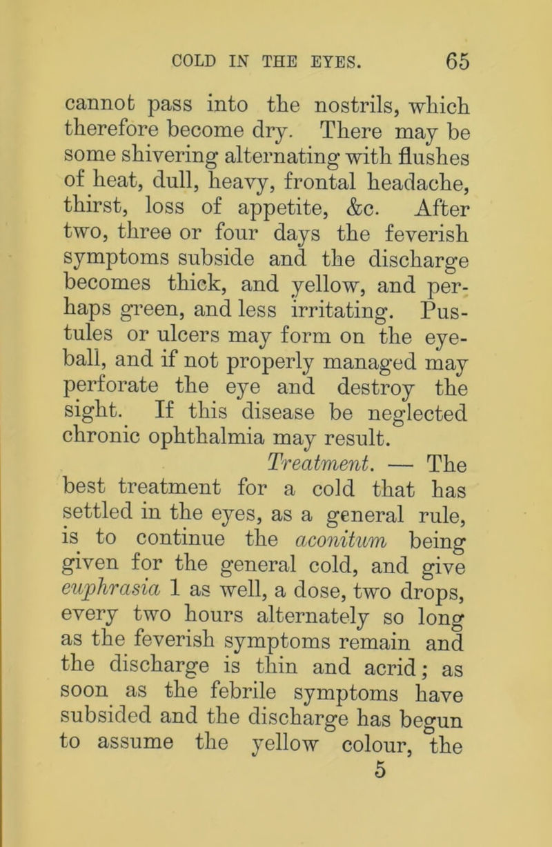 cannot pass into the nostrils, which therefore become dry. There may be some shivering alternating with flushes of heat, dull, heavy, frontal headache, thirst, loss of appetite, &c. After two, three or four days the feverish symptoms subside and the discharge becomes thick, and yellow, and per- haps green, and less irritating. Pus- tules or ulcers may form on the eye- ball, and if not properly managed may perforate the eye and destroy the sight. If this disease be neglected chronic ophthalmia may result. Treatment. — The best treatment for a cold that has settled in the eyes, as a general rule, is to continue the aconitum being given for the general cold, and give euphrasia 1 as well, a dose, two drops, every two hours alternately so long as the feverish symptoms remain and the discharge is thin and acrid; as soon as the febrile symptoms have subsided and the discharge has begun to assume the yellow colour, the 5