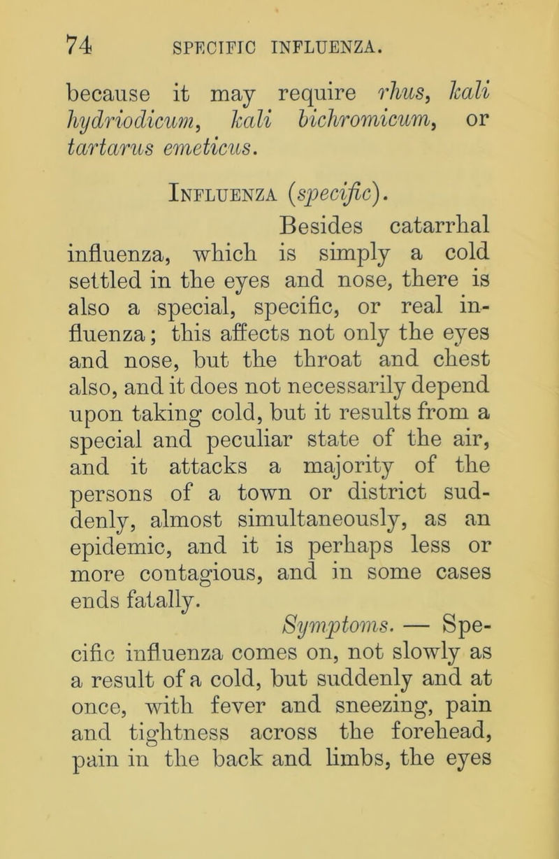 because it may require rhus, lcali hydriodicum, lcali bichromicum, or tartarus emeticus. Influenza {specific). Besides catarrlial influenza, which is simply a cold settled in the eyes and nose, there is also a special, specific, or real in- fluenza ; this affects not only the eyes and nose, but the throat and chest also, and it does not necessarily depend upon taking cold, but it results from a special and peculiar state of the air, and it attacks a majority of the persons of a town or district sud- denly, almost simultaneously, as an epidemic, and it is perhaps less or more contagious, and in some cases ends fatally. Symptoms. — Spe- cific influenza comes on, not slowly as a result of a cold, but suddenly and at once, with fever and sneezing, pain and tightness across the forehead, pain in the back and limbs, the eyes