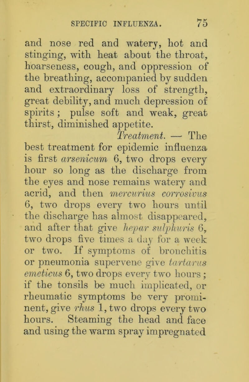 and nose red and watery, hot and stinging, with heat about the throat, hoarseness, cough, and oppression of the breathing, accompanied by sudden and extraordinary loss of strength, great debility, and much depression of spirits ; pulse soft and weak, great thirst, diminished appetite. Treatment. — The best treatment for epidemic influenza is first arsenicum 6, two drops every hour so long as the discharge from the eyes and nose remains watery and acrid, and then mercurius corrosivus 6, two drops every two hours until the discharge has almost disappeared, and after that give hepar sidphuris 6, two drops five times a day for a week or two. If symptoms of bronchitis or pneumonia supervene give tartar us emeticus 6, two drops every two hours; if the tonsils be much implicated, or rheumatic symptoms be very promi- nent, give rhus l,two drops every two hours. Steaming the head and face and using the warm spray impregnated