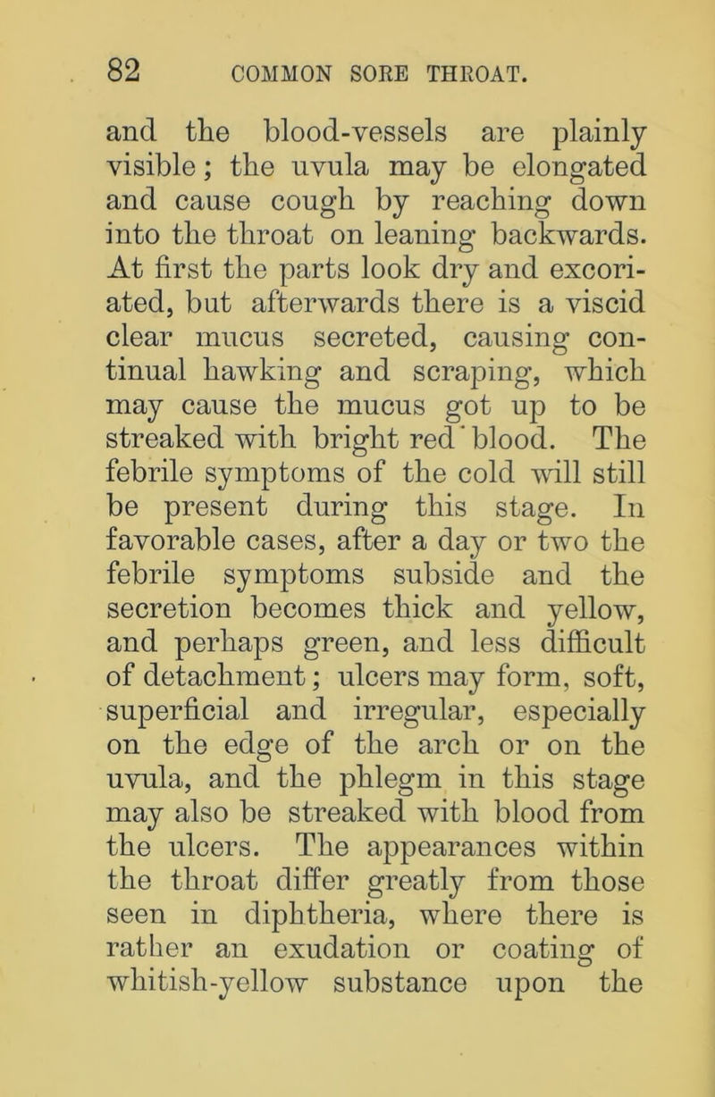 and the blood-vessels are plainly visible; the uvula may be elongated and cause cough by reaching down into the throat on leaning backwards. At first the parts look dry and excori- ated, but afterwards there is a viscid clear mucus secreted, causing con- tinual hawking and scraping, which may cause the mucus got up to be streaked with bright red  blood. The febrile symptoms of the cold will still be present during this stage. In favorable cases, after a day or two the febrile symptoms subside and the secretion becomes thick and yellow, and perhaps green, and less difficult of detachment; ulcers may form, soft, superficial and irregular, especially on the edge of the arch or on the uvula, and the phlegm in this stage may also be streaked with blood from the ulcers. The appearances within the throat differ greatly from those seen in diphtheria, where there is rather an exudation or coating1 of whitish-yellow substance upon the
