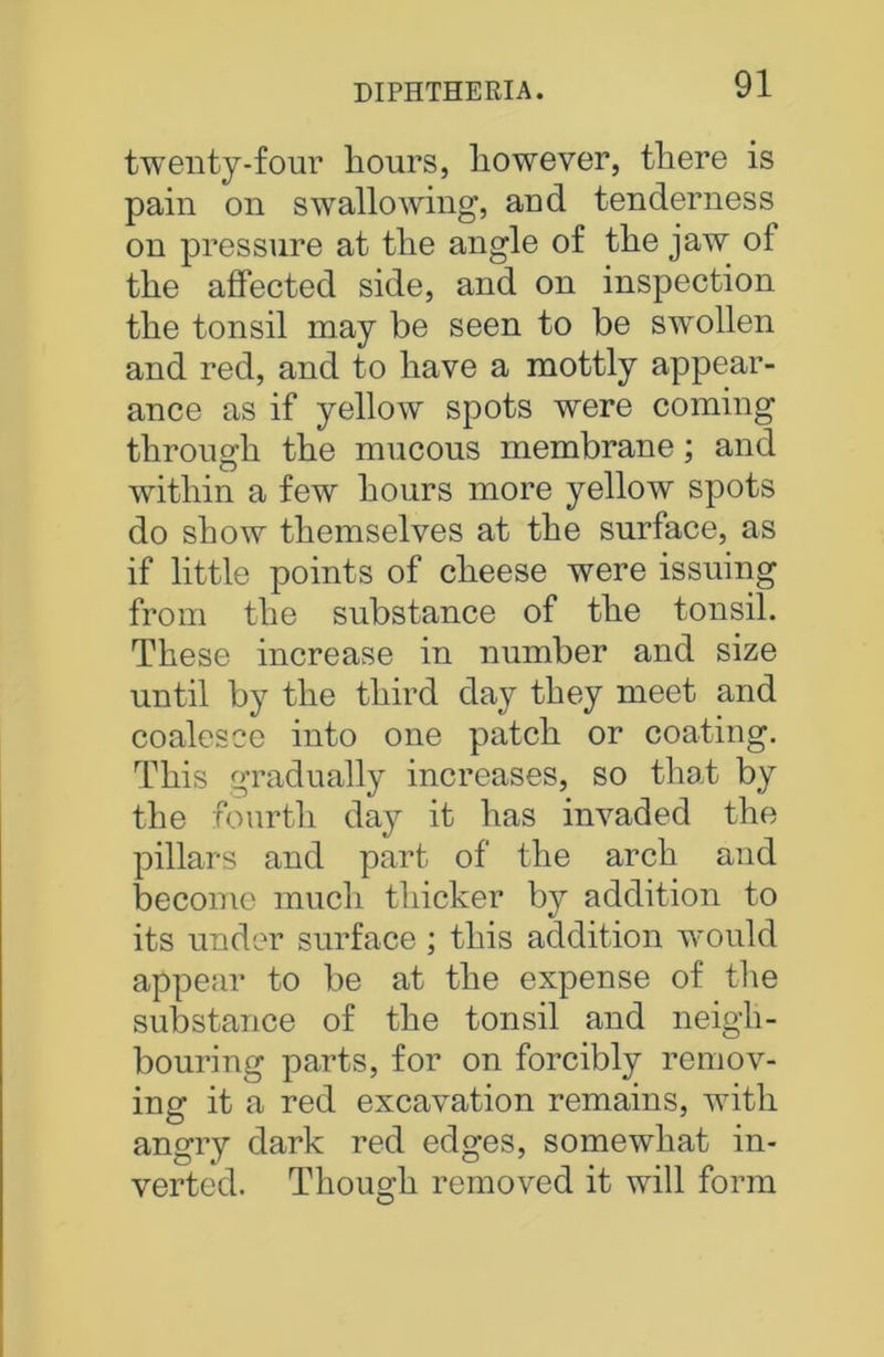 twenty-four hours, however, there is pain on swallowing, and tenderness on pressure at the angle of the jaw of the affected side, and on inspection the tonsil may be seen to be swollen and red, and to have a mottly appear- ance as if yellow spots were coming through the mucous membrane; and within a few hours more yellow spots do show themselves at the surface, as if little points of cheese were issuing from the substance of the tonsil. These increase in number and size until by the third day they meet and coalesce into one patch or coating. This gradually increases, so that by the fourth day it has invaded the pillars and part of the arch and become much thicker by addition to its under surface; this addition would appear to be at the expense of the substance of the tonsil and neigh- bouring parts, for on forcibly remov- ing it a red excavation remains, with angry dark red edges, somewhat in- verted. Though removed it will form