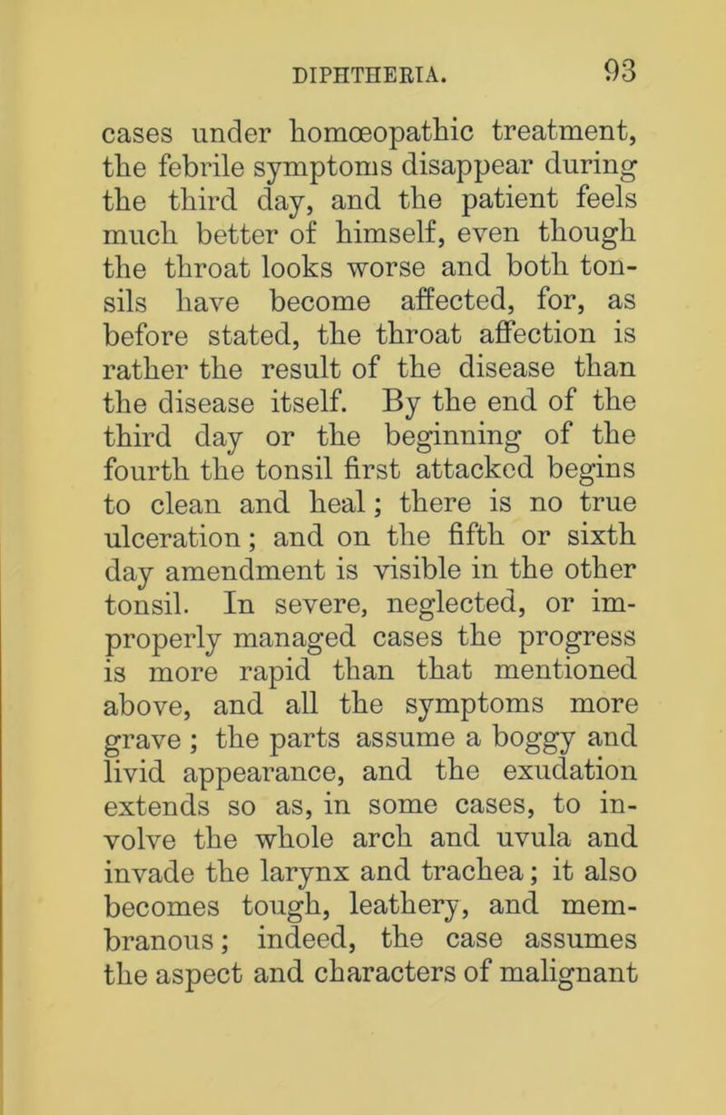 cases under homoeopathic treatment, the febrile symptoms disappear during the third day, and the patient feels much better of himself, even though the throat looks worse and both ton- sils have become affected, for, as before stated, the throat affection is rather the result of the disease than the disease itself. By the end of the third day or the beginning of the fourth the tonsil first attacked begins to clean and heal; there is no true ulceration; and on the fifth or sixth day amendment is visible in the other tonsil. In severe, neglected, or im- properly managed cases the progress is more rapid than that mentioned above, and all the symptoms more grave ; the parts assume a boggy and livid appearance, and the exudation extends so as, in some cases, to in- volve the whole arch and uvula and invade the larynx and trachea; it also becomes tough, leathery, and mem- branous ; indeed, the case assumes the aspect and characters of malignant