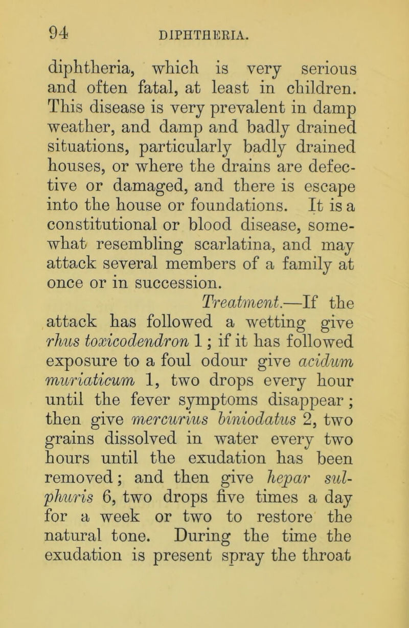diphtheria, which is very serious and often fatal, at least in children. This disease is very prevalent in damp weather, and damp and badly drained situations, particularly badly drained houses, or where the drains are defec- tive or damaged, and there is escape into the house or foundations. It is a constitutional or blood disease, some- what resembling scarlatina, and may attack several members of a family at once or in succession. Treatment.—If the attack has followed a wetting give rims toxicodendron 1; if it has followed exposure to a foul odour give acidum muriaticum 1, two drops every hour until the fever symptoms disappear; then give mercurias biniodatus 2, two grains dissolved in water every two hours until the exudation has been removed; and then give hepar sul- phuris 6, two drops five times a day for a week or two to restore the natural tone. During the time the exudation is present spray the throat