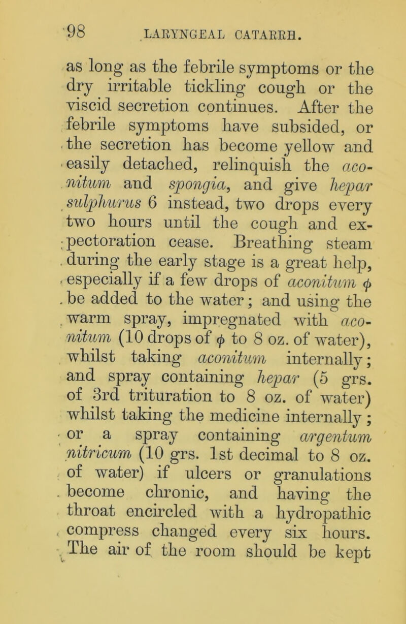 as long as the febrile symptoms or the dry irritable tickling cough or the viscid secretion continues. After the febrile symptoms have subsided, or the secretion has become yellow and easily detached, relinquish the aco- niturn and spongia, and give hepar sulphurus 6 instead, two drops every two hours until the cough and ex- ; pectoration cease. Breathing steam during the early stage is a great help, - especially if a few drops of aconitum (j> . be added to the water; and using the warm spray, impregnated with aco- nitum (10 drops of $ to 8 oz. of water), whilst taking aconitum internally; and spray containing liepar (5 grs. of 3rd trituration to 8 oz. of water) whilst taking the medicine internally ; or a spray containing argentum nitricum (10 grs. 1st decimal to 8 oz. of water) if ulcers or granulations become chronic, and having the throat encircled with a hydropathic compress changed every six hours. The air of the room should be kept