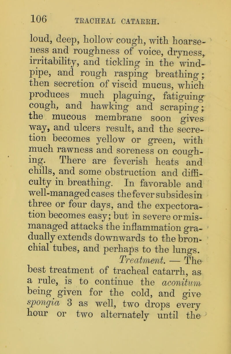 loud, deep, hollow cough, with hoarse- ness and roughness of voice, dryness, irritability, and tickling in the wind- pipe, and rough rasping breathing; then secretion of viscid mucus, which produces much plaguing, fatiguing cough, and hawking and scraping; the mucous membrane soon gives way, and ulcers result, and the secre- tion becomes yellow or green, with much rawness and soreness on cough- ing. There are feverish heats and chills, and some obstruction and diffi- culty in breathing. In favorable and well-managed cases the fever subsidesin three or four days, and the expectora- tion becomes easy; but in severe ormis- managed attacks the inflammation gra- dually extends downwards to the bron- chial tubes, and perhaps to the lungs. Treatment. — The best treatment of tracheal catarrh, as a rule, is to continue the aconitum being, given for the cold, and give spongia 3 as well, two drops every hour or two alternatelv until the ; %/