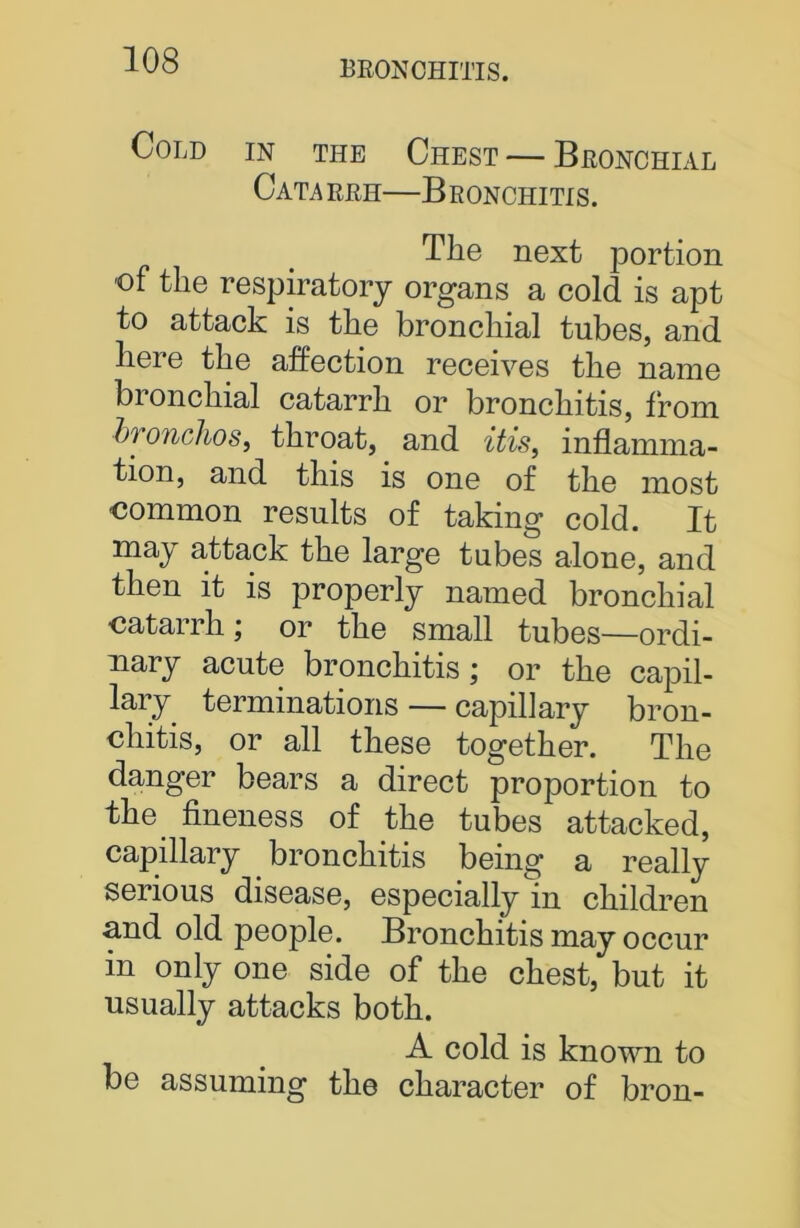 Cold in tile Chest — Bronchial Catarrh—Bronchitis. The next portion of the respiratory organs a cold is apt to attack is the bronchial tubes, and here the affection receives the name bi onchial catarrh or bronchitis, from hi onchoSf throat, and itis, inflamma- tion, and this is one of the most ■common results of taking cold. It may attack the large tubes alone, and then it is properly named bronchial catarrh; or the small tubes—ordi- nary acute bronchitis; or the capil- lary terminations — capillary bron- chitis, or all these together. The danger bears a direct proportion to the. fineness of the tubes attacked, capillary bronchitis being a really serious disease, especially in children and old people. Bronchitis may occur in only one side of the chest, but it usually attacks both. A cold is known to be assuming the character of bron-