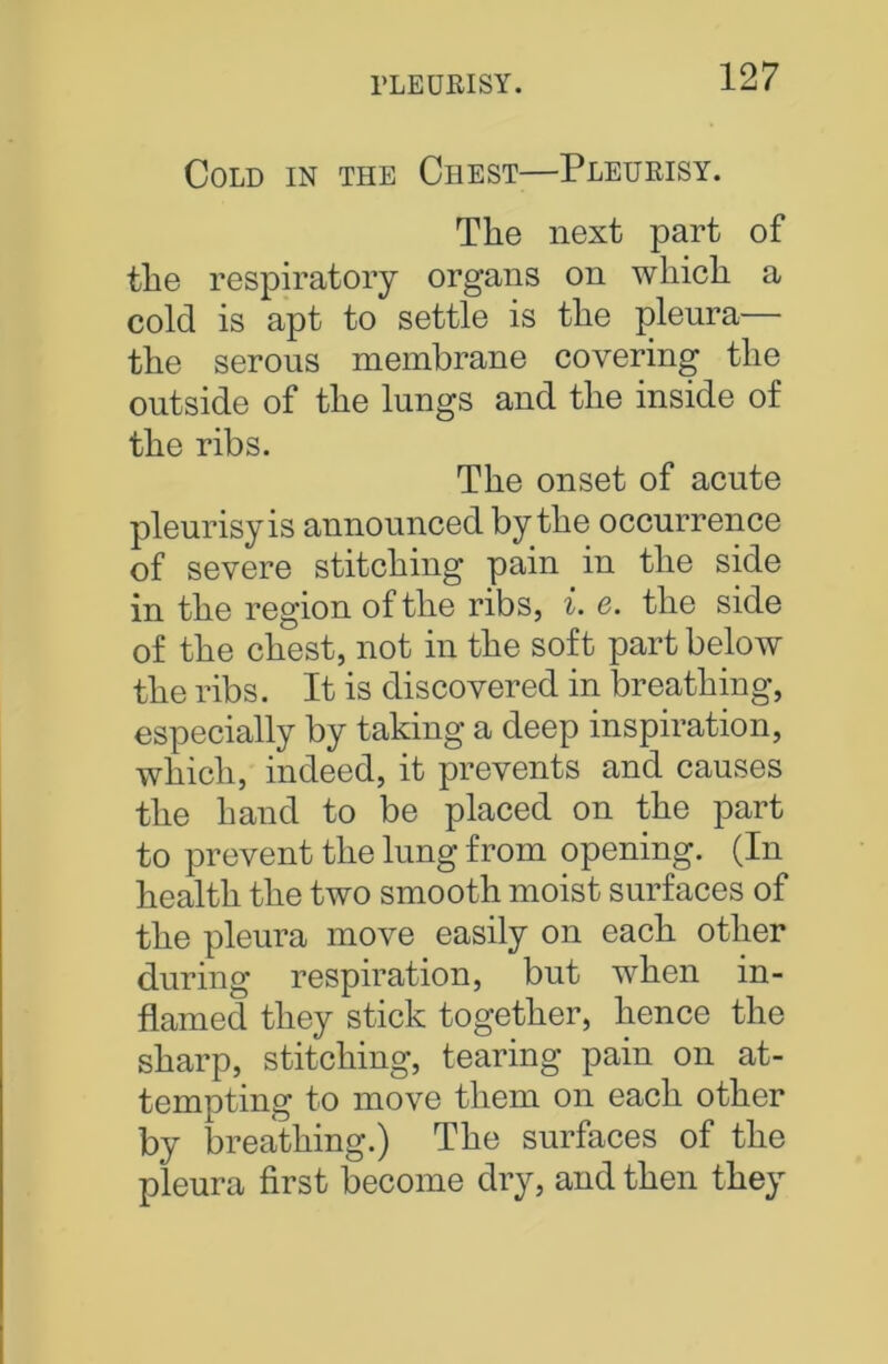 Cold in the Chest—Pleurisy. The next part of the respiratory organs on which a cold is apt to settle is the pleura— the serous membrane covering the outside of the lungs and the inside of the ribs. The onset of acute pleurisy is announced by the occurrence of severe stitching pain in the side in the region of the ribs, i. e. the side of the chest, not in the soft part below the ribs. It is discovered in breathing, especially by taking a deep inspiration, which, indeed, it prevents and causes the hand to be placed on the part to prevent the lung from opening. (In health the two smooth moist surfaces of the pleura move easily on each other during respiration, but when in- flamed they stick together, hence the sharp, stitching, tearing pain on at- tempting to move them on each other by breathing.) The surfaces of the pleura first become dry, and then they