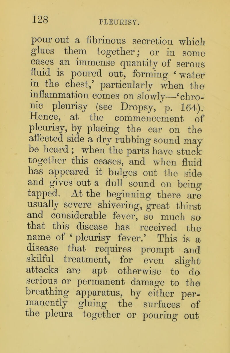 pour out a fibrinous secretion which glues them together; or in some cases an immense quantity of serous fluid is poured out, forming ‘ water in the chest,’ particularly when the inflammation comes on slowly—‘chro- nic pleurisy (see Dropsy, p. 164). Hence, at the commencement of pleurisy, by placing the ear on the affected side a dry rubbing sound may be heard ; when the parts have stuck together this ceases, and when fluid has appeared it bulges out the side and gives out a dull sound on being tapped. At the beginning there are usually severe shivering, great thirst and considerable fever, so much so that this disease has received the name of ‘ pleurisy fever.’ This is a disease that requires prompt and skilful treatment, for even slight attacks are apt otherwise to do serious or permanent damage to the breathing apparatus, by either per- manently gluing the surfaces of the pleura together or pouring out