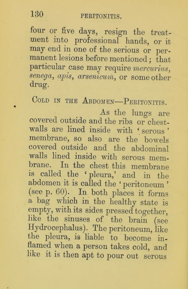 PERITONITIS. four or five days, resign the treat- ment into professional hands, or it may end in one of the serious or per- manent lesions before mentioned; that particular case may require mercurius, senega, apis, arsenicum, or some other drug. Cold in the Abdomen—Peritonitis. As the lungs are covered outside and the ribs or chest- walls are lined inside with ‘ serous ’ membrane, so also are the bowels covered outside and the abdominal walls lined inside with serous mem- brane. In the chest this membrane is called the ‘ pleura,’ and in the abdomen it is called the £ peritoneum ’ (see p. 60). In both places it forms a bag which in the healthy state is empty, with its sides pressed together, like the sinuses of the brain (see Hydrocephalus). The peritoneum, like the pleura, is liable to become in- flamed when a person takes cold, and like it is then apt to pour out serous