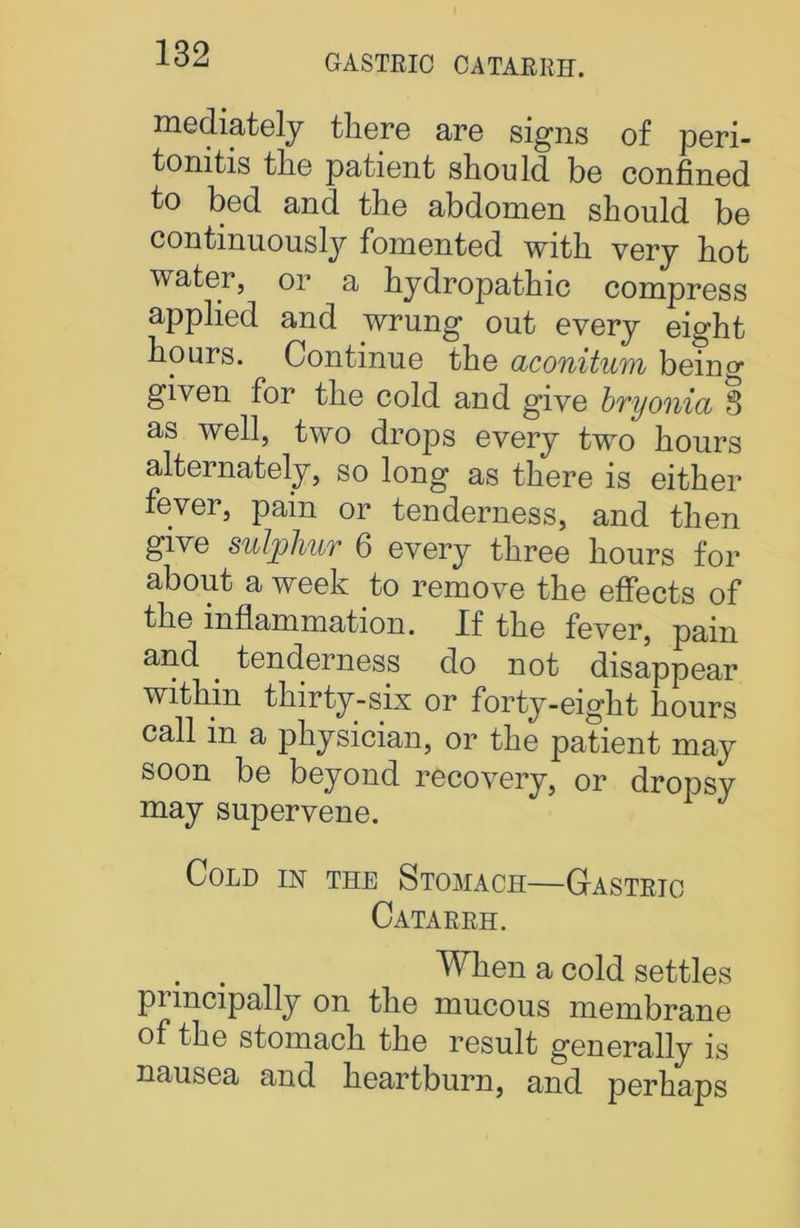 GASTRIC CATARRH. mediately there are signs of peri- tonitis the patient should be confined to bed and the abdomen should be continuously fomented with very hot water, or a hydropathic compress applied and wrung out every eight hours. Continue the aconitum being given for the cold and give bryonia 3 as well, two drops every two hours alternately, so long as there is either fever, pain or tenderness, and then give suljpliUT 6 every three hours for about a week to remove the effects of the inflammation. If the fever, pain and . tenderness do not disappear within thirty-six or forty-eight hours call in a physician, or the patient may soon be beyond recovery, or dropsy may supervene. Cold in the Stomach—Gastric Catarrh. . . When a cold settles puncipally on the mucous membrane of the stomach the result generally is nausea and heartburn, and perhaps