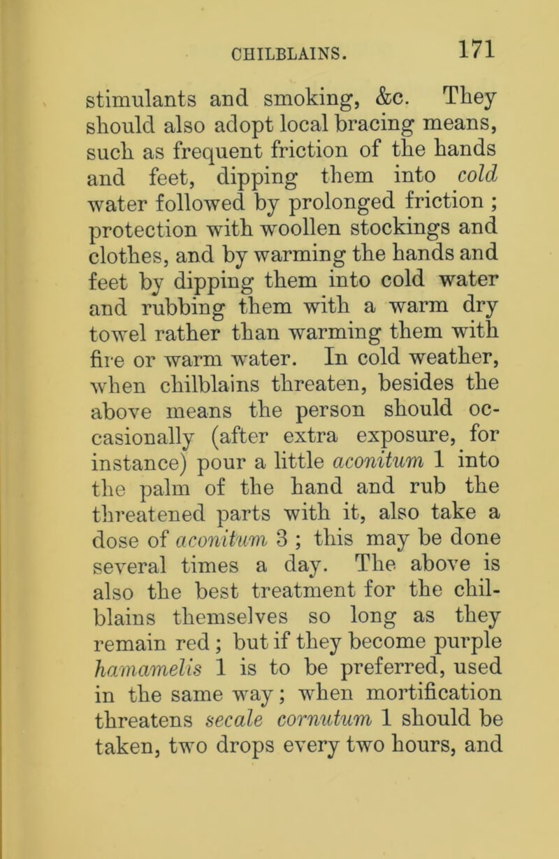 stimulants and smoking, &c. They sliould also adopt local bracing means, suck as frequent friction of the hands and feet, dipping them into cold water followed by prolonged friction ; protection with woollen stockings and clothes, and by warming the hands and feet by dipping them into cold water and rubbing them with a warm dry towel rather than warming them with fire or warm water. In cold weather, when chilblains threaten, besides the above means the person should oc- casionally (after extra exposure, for instance) pour a little aconitum 1 into the palm of the hand and rub the threatened parts with it, also take a dose of aconitum 3 ; this may be done several times a day. The above is also the best treatment for the chil- blains themselves so long as they remain red ; but if they become purple hamamelis 1 is to be preferred, used in the same way; when mortification threatens secale cornutum 1 should be taken, two drops every two hours, and