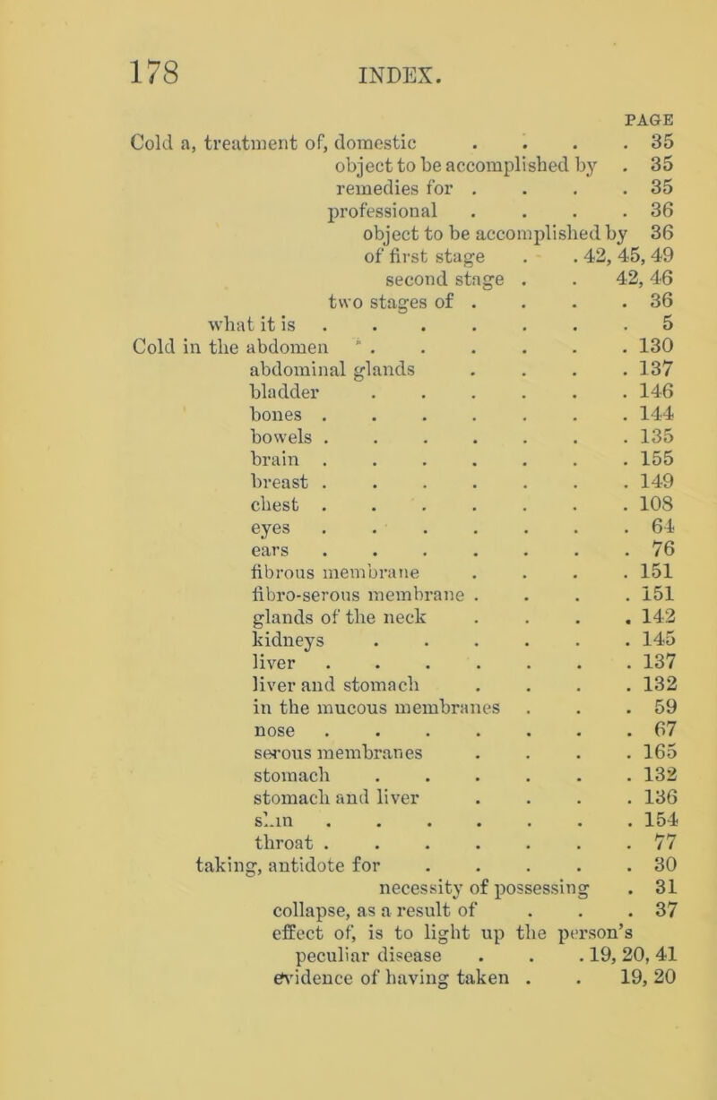 Cold a, treatment of, domestic object to be accomplished by remedies for professional object to be accomplished by of first stage second stage two stages of . what it is Cold in the abdomen abdominal glands bladder bones bowels brain breast chest eyes ears fibrous membrane fibro-serous membrane glands of the neck kidneys liver ..... liver and stomach in the mucous membranes nose ..... serous membranes stomach .... stomach and liver s^in • • • • • throat ..... taking, antidote for necessity of possessin collapse, as a result of effect of, is to light up the pi peculiar disease evidence of having taken . PAGE . 35 . 35 . 35 . 36 36 42, 45, 49 42, 46 . 36 . 5 . 130 . 137 . 146 . 144 . 135 . 155 . 149 . 108 . 64 . 76 . 151 . 151 . 142 . 145 . 137 . 132 . 59 . 67 . 165 . 132 . 136 . 154 . 77 . 30 . 31 . 37 rson’s 19, 20, 41 19, 20