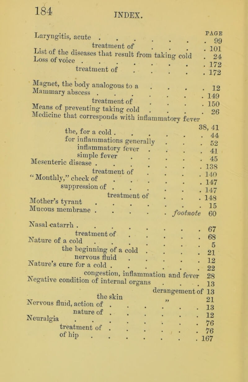 INDEX. Laryngitis, acute . treatment of List of the diseases that result from taking' cold Loss or voice . treatment of PAGE . 99 . 101 . 24 . 172 . 172 Magnet, the body analogous to a Mammary abscess . treatment of Means of preventing* taking cold Medicine that corresponds with inflammatory fever . 12 . 149 . 150 . 26 the, for a cold . for inflammations generally inflammatory lever simple fever Mesenteric disease . treatment of “ Monthly,” check of suppression of . ,, treatment of Mother’s tyrant Mucous membrane . 38, 41 . 44 . 52 . 41 • • . 45 . 138 . 140 . 147 • • . 147 . 148 . 15 . footnote 60 Nasal ■catarrh . treatment of Nature of a cold the beginning of a cold nervous fluid Nature’s cure for a cold . „ congestion, inflammation and fever Negative condition of internal organs 67 68 5 21 12 22 28 13 the skin Nervous fluid, action of . nature of . Neuralgia treatment of . of hip derangement of 13 » 21 . 13 . 12 . 76 . 76 . 167