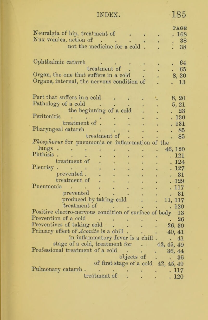 Neuralgia of hip, treatment of Nux vomica, action of not the medicine for a cold . PAGE . 168 . 38 i 38 Ophthalmic catarrh .... treatment of Organ, the one that suffers in a cold Organs, internal, the nervous condition of . 64 . 65 8, 20 . 13 Part that suffers in a cold . . . 8, 20 Pathology of a cold 5, 21 the beginning of a cold . . .23 Peritonitis 130 treatment of 131 Pharyngeal catarrh 85 treatment of . . .85 Phosphorus for pneumonia or inflammation of the lungs 46, 120 Phthisis 121 treatment of 124 Pleurisy 127 prevented ....... 31 treatment of 129 Pneumonia 117 prevented 31 produced by taking cold . . 11, 117 treatment of 120 Positive electro-nervous condition of surface of body 13 Prevention of a cold ...... 26 Preventives of taking cold . . . . 26, 30 Primary effect of Aconite is a chill . . . 40, 41 in inflammatory fever is a chill . . 41 stage of a cold, treatment for . 42, 45, 49 Professional treatment of a cold ... 36, 44 objects of .36 of first stage of a cold 42, 45, 49 Pulmonary catarrh 117