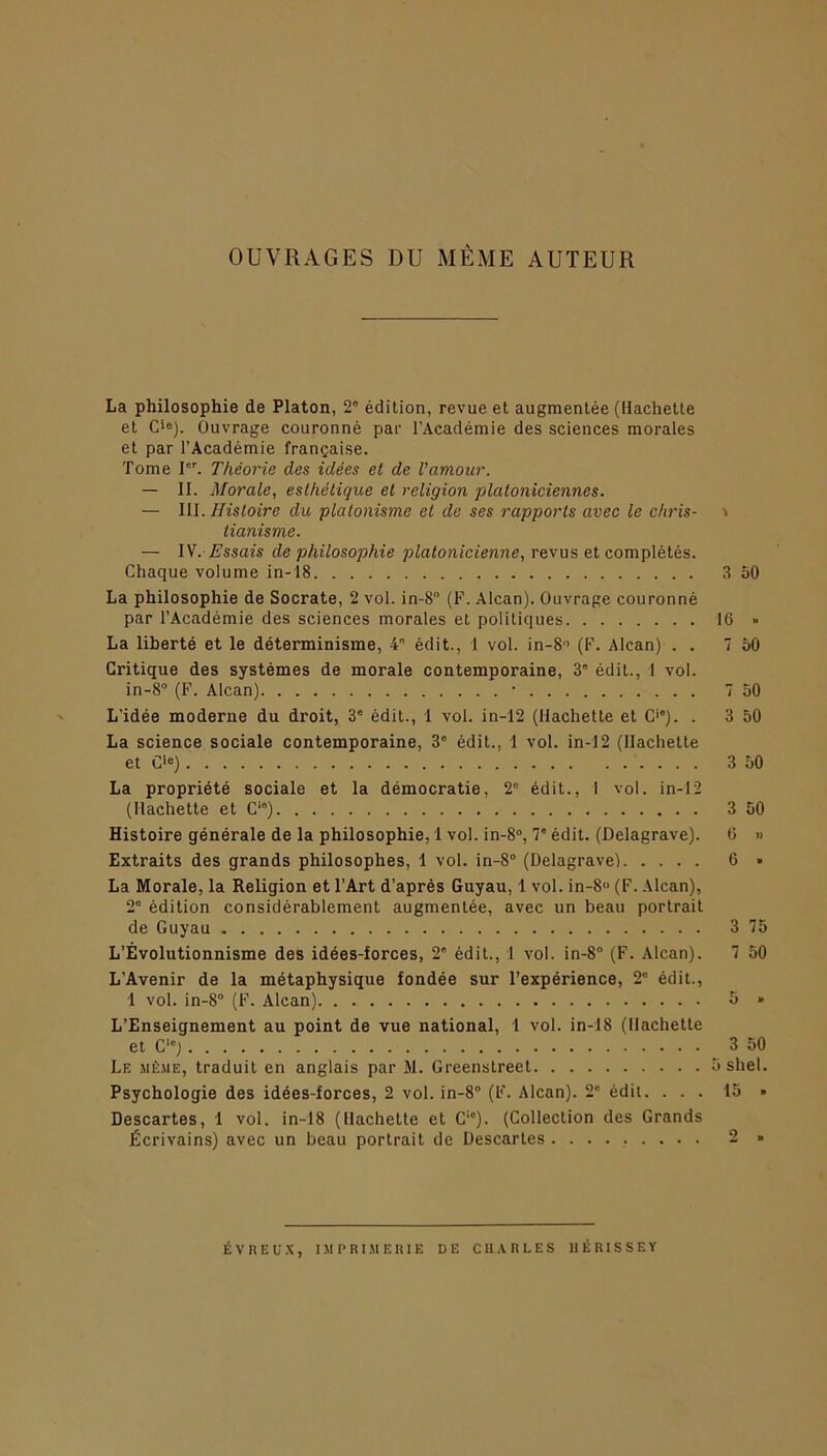 OUVRAGES DU MÊME AUTEUR La philosophie de Platon, 2° édition, revue et augmentée (Hachette et Cie). Ouvrage couronné par l’Académie des sciences morales et par l’Académie française. Tome Ier. Théorie des idées et de l'amour. — II. Morale, esthétique et religion platoniciennes. — III. Histoire du platonisme et de ses rapports avec le chris- \ tianisme. — IV. Essais de philosophie platonicienne, revus et complétés. Chaque volume in-18 3 50 La philosophie de Socrate, 2 vol. in-8 (F. Alcan). Ouvrage couronné par l’Académie des sciences morales et politiques 16 » La liberté et le déterminisme, 4e édit., 1 vol. in-8° (F. Alcan) . . 7 50 Critique des systèmes de morale contemporaine, 3' édit., I vol. in-8° (F. Alcan) * 7 50 L’idée moderne du droit, 3e édit., 1 vol. in-12 (Hachette et C'e). . 3 50 La science sociale contemporaine, 3° édit., 1 vol. in-12 (Hachette et C>e) 3 50 La propriété sociale et la démocratie, 2e édit., I vol. in-12 (Hachette et Cla) 3 50 Histoire générale de la philosophie, 1 vol. in-8°, 7e édit. (Delagrave). 6 » Extraits des grands philosophes, 1 vol. in-8° (Delagrave) 6 » La Morale, la Religion et l’Art d’après Guyau, 1 vol. in-8 (F. Alcan), 2e édition considérablement augmentée, avec un beau portrait de Guyau 3 75 L’Évolutionnisme des idées-forces, 2e édit., 1 vol. in-8° (F. Alcan). 7 50 L’Avenir de la métaphysique fondée sur l’expérience, 2° édit., L’Enseignement au point de vue national, 1 vol. in-18 (Hachette et C'°) 3 50 Le même, traduit en anglais par M. Greenstreet 5 shel. Psychologie des idées-forces, 2 vol. in-8° (F. Alcan). 2° édil. ... 15 » Descartes, 1 vol. in-18 (Hachette et C1'). (Collection des Grands Écrivains) avec un beau portrait de Descartes ......... 2 » ÉVREUX, IMPRIMERIE DE CHARLES IIÉ RI S SE Y