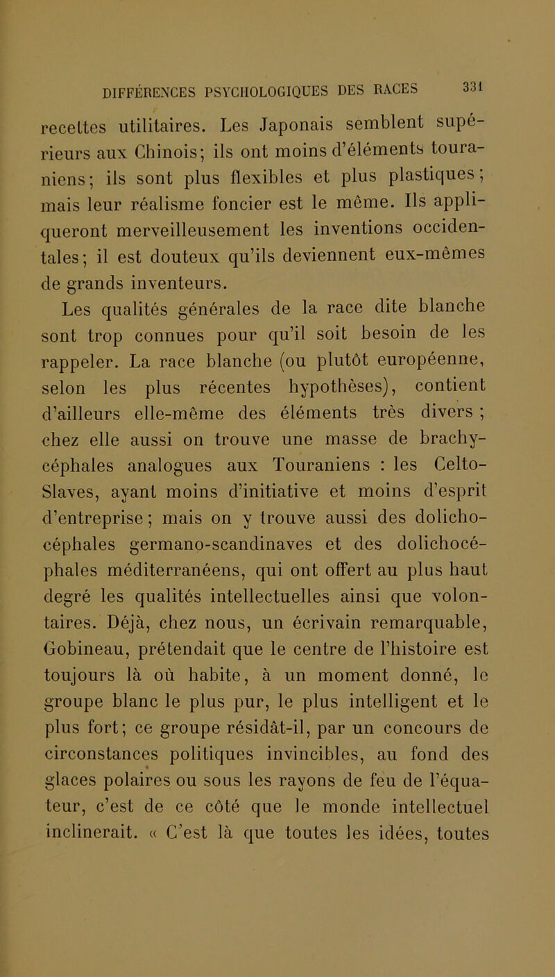 recettes utilitaires. Les Japonais semblent supé- rieurs aux Chinois; ils ont moins d’éléments toura- niens ; ils sont plus flexibles et plus plastiques ; mais leur réalisme foncier est le môme. Ils appli- queront merveilleusement les inventions occiden- tales; il est douteux qu’ils deviennent eux-mêmes de grands inventeurs. Les qualités générales de la race dite blanche sont trop connues pour qu’il soit besoin de les rappeler. La race blanche (ou plutôt européenne, selon les plus récentes hypothèses), contient d’ailleurs elle-même des éléments très divers ; chez elle aussi on trouve une masse de brachy- céphales analogues aux Touraniens : les Celto- Slaves, ayant moins d’initiative et moins d’esprit d’entreprise ; mais on y trouve aussi des dolicho- céphales germano-scandinaves et des dolichocé- phales méditerranéens, qui ont offert au plus haut degré les qualités intellectuelles ainsi que volon- taires. Déjà, chez nous, un écrivain remarquable, Gobineau, prétendait que le centre de l’histoire est toujours là où habite, à un moment donné, le groupe blanc le plus pur, le plus intelligent et le plus fort; ce groupe résidât-il, par un concours de circonstances politiques invincibles, au fond des « glaces polaires ou sous les rayons de feu de l’équa- teur, c’est de ce côté que le monde intellectuel inclinerait. « C’est là que toutes les idées, toutes