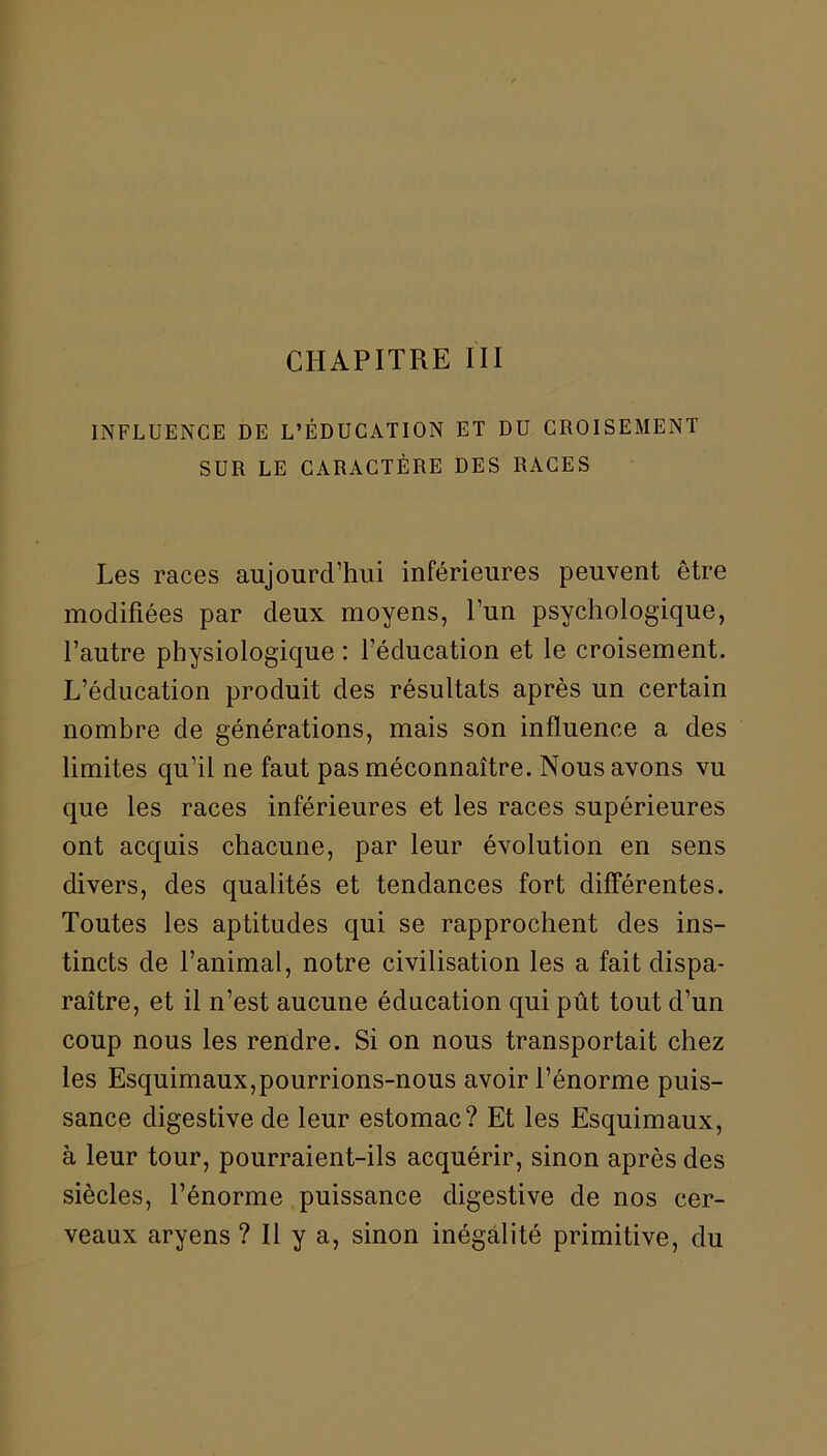 CHAPITRE III INFLUENCE DE L’ÉDUCATION ET DU CROISEMENT SUR LE CARACTÈRE DES RACES Les races aujourd’hui inférieures peuvent être modifiées par deux moyens, l’un psychologique, l’autre physiologique : l’éducation et le croisement. L’éducation produit des résultats après un certain nombre de générations, mais son influence a des limites qu’il ne faut pas méconnaître. Nous avons vu que les races inférieures et les races supérieures ont acquis chacune, par leur évolution en sens divers, des qualités et tendances fort différentes. Toutes les aptitudes qui se rapprochent des ins- tincts de l’animal, notre civilisation les a fait dispa- raître, et il n’est aucune éducation qui pût tout d’un coup nous les rendre. Si on nous transportait chez les Esquimaux,pourrions-nous avoir l’énorme puis- sance digestive de leur estomac? Et les Esquimaux, à leur tour, pourraient-ils acquérir, sinon après des siècles, l’énorme puissance digestive de nos cer- veaux aryens ? Il y a, sinon inégalité primitive, du