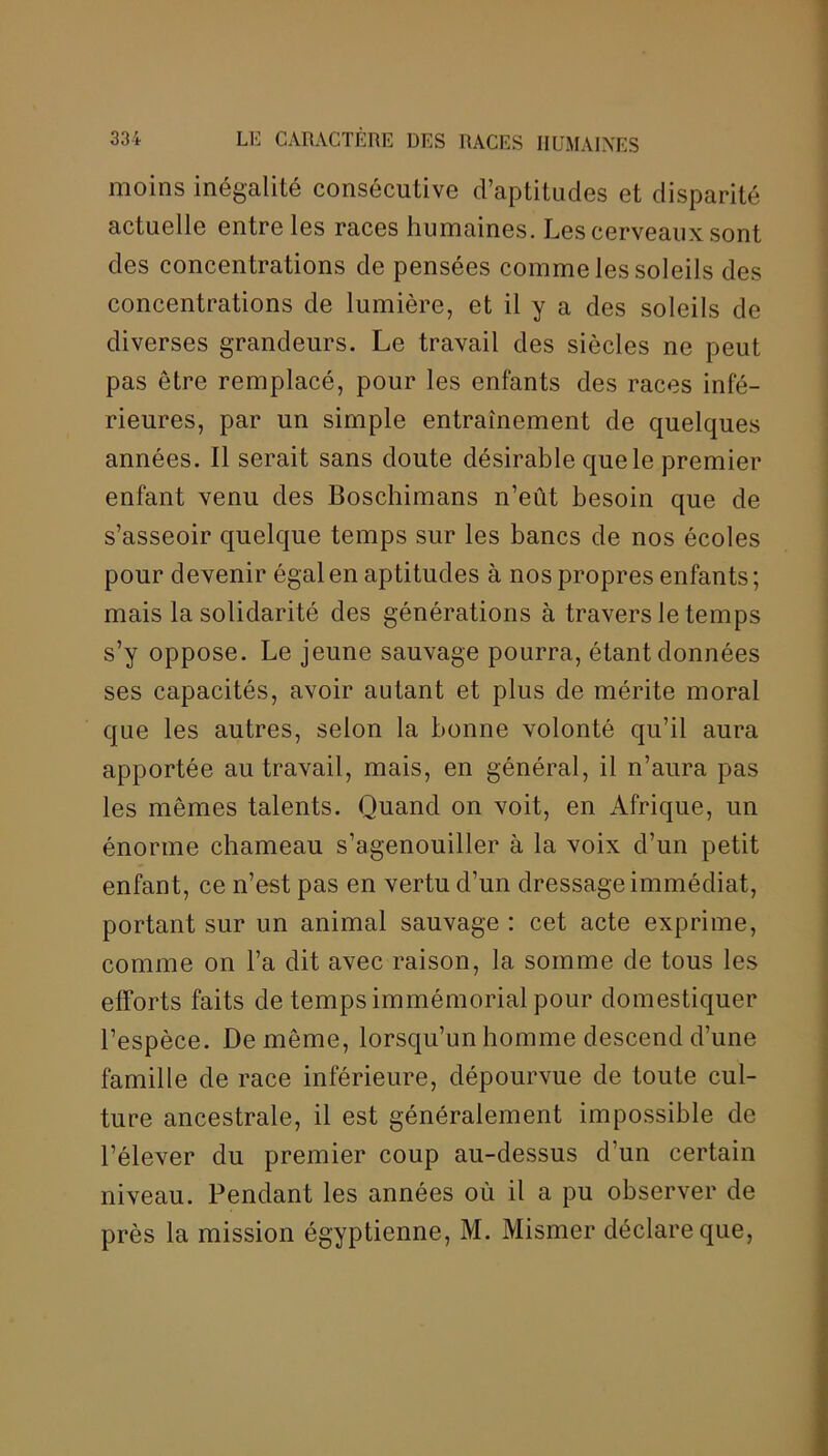moins inégalité consécutive d’aptitudes et disparité actuelle entre les races humaines. Les cerveaux sont des concentrations de pensées comme les soleils des concentrations de lumière, et il y a des soleils de diverses grandeurs. Le travail des siècles ne peut pas être remplacé, pour les enfants des races infé- rieures, par un simple entrainement de quelques années. Il serait sans doute désirable que le premier enfant venu des Boschimans n’eût besoin que de s’asseoir quelque temps sur les bancs de nos écoles pour devenir égal en aptitudes à nos propres enfants; mais la solidarité des générations à travers le temps s’y oppose. Le jeune sauvage pourra, étant données ses capacités, avoir autant et plus de mérite moral que les autres, selon la bonne volonté qu’il aura apportée au travail, mais, en général, il n’aura pas les mêmes talents. Quand on voit, en Afrique, un énorme chameau s’agenouiller à la voix d’un petit enfant, ce n’est pas en vertu d’un dressage immédiat, portant sur un animal sauvage : cet acte exprime, comme on l’a dit avec raison, la somme de tous les efforts faits de temps immémorial pour domestiquer l’espèce. De même, lorsqu’un homme descend d’une famille de race inférieure, dépourvue de toute cul- ture ancestrale, il est généralement impossible de l’élever du premier coup au-dessus d’un certain niveau. Pendant les années où il a pu observer de près la mission égyptienne, M. Mismer déclare que,