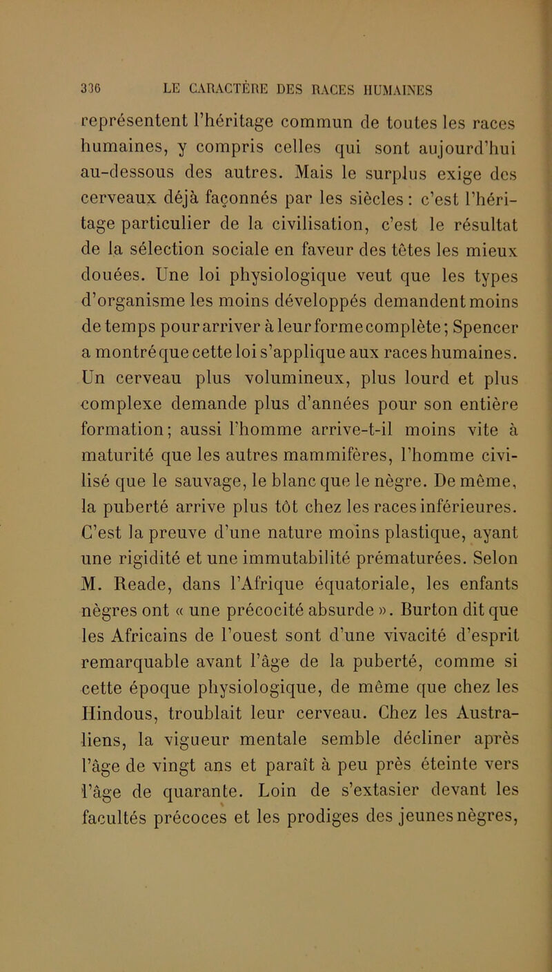 représentent l’héritage commun de toutes les races humaines, y compris celles qui sont aujourd’hui au-dessous des autres. Mais le surplus exige des cerveaux déjà façonnés par les siècles: c’est l’héri- tage particulier de la civilisation, c’est le résultat de la sélection sociale en faveur des tètes les mieux douées. Une loi physiologique veut que les types d’organisme les moins développés demandent moins de temps pour arriver à leur forme complète; Spencer a montréque cette loi s’applique aux races humaines. Un cerveau plus volumineux, plus lourd et plus complexe demande plus d’années pour son entière formation; aussi l’homme arrive-t-il moins vite à maturité que les autres mammifères, l’homme civi- lisé que le sauvage, le blanc que le nègre. De môme, la puberté arrive plus tôt chez les races inférieures. C’est la preuve d’une nature moins plastique, ayant une rigidité et une immutabilité prématurées. Selon M. Reade, dans l’Afrique équatoriale, les enfants nègres ont « une précocité absurde ». Burton dit que les Africains de l’ouest sont d’une vivacité d’esprit remarquable avant l’âge de la puberté, comme si cette époque physiologique, de môme que chez les Hindous, troublait leur cerveau. Chez les Austra- liens, la vigueur mentale semble décliner après l’âge de vingt ans et paraît à peu près éteinte vers l’âge de quarante. Loin de s’extasier devant les facultés précoces et les prodiges des jeunes nègres,