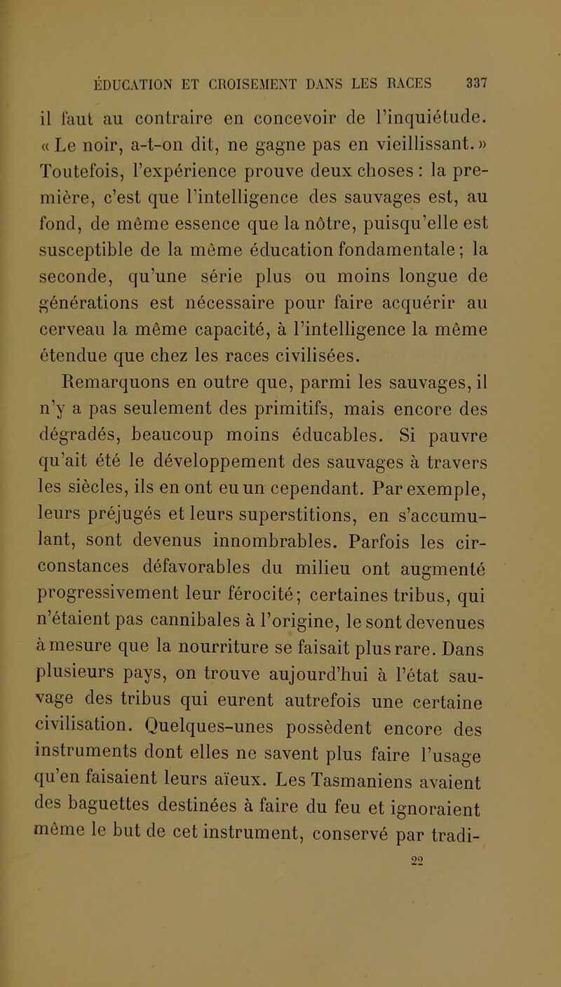 il faut au contraire en concevoir de l’inquiétude. « Le noir, a-t-on dit, ne gagne pas en vieillissant.» Toutefois, l’expérience prouve deux choses : la pre- mière, c’est que l’intelligence des sauvages est, au fond, de môme essence que la nôtre, puisqu’elle est susceptible de la môme éducation fondamentale ; la seconde, qu’une série plus ou moins longue de générations est nécessaire pour faire acquérir au cerveau la même capacité, à l’intelligence la même étendue que chez les races civilisées. Remarquons en outre que, parmi les sauvages, il n’y a pas seulement des primitifs, mais encore des dégradés, beaucoup moins éducables. Si pauvre qu’ait été le développement des sauvages à travers les siècles, ils en ont eu un cependant. Par exemple, leurs préjugés et leurs superstitions, en s’accumu- lant, sont devenus innombrables. Parfois les cir- constances défavorables du milieu ont augmenté progressivement leur férocité; certaines tribus, qui n’étaient pas cannibales à l’origine, le sont devenues à mesure que la nourriture se faisait plus rare. Dans plusieurs pays, on trouve aujourd’hui à l’état sau- vage des tribus qui eurent autrefois une certaine civilisation. Quelques-unes possèdent encore des instruments dont elles ne savent plus faire l’usage qu’en faisaient leurs aïeux. Les Tasmaniens avaient des baguettes destinées à faire du feu et ignoraient même le but de cet instrument, conservé par tradi- 22