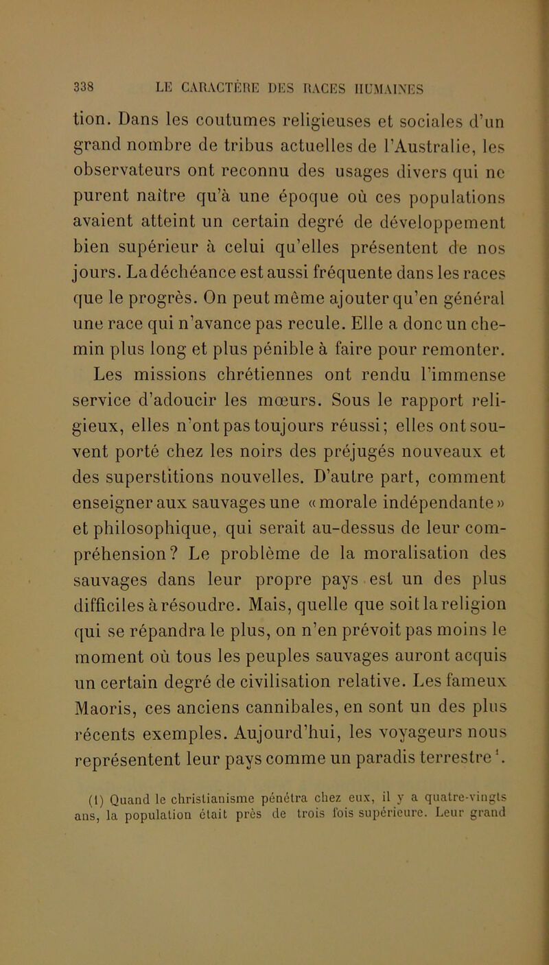 tion. Dans les coutumes religieuses et sociales d’un grand nombre de tribus actuelles de l’Australie, les observateurs ont reconnu des usages divers qui ne purent naître qu’à une époque où ces populations avaient atteint un certain degré de développement bien supérieur à celui qu’elles présentent de nos jours. Ladéchéance est aussi fréquente dans les races que le progrès. On peut môme ajouter qu’en général une race qui n’avance pas recule. Elle a donc un che- min plus long et plus pénible à faire pour remonter. Les missions chrétiennes ont rendu l’immense service d’adoucir les mœurs. Sous le rapport reli- gieux, elles n’ont pas toujours réussi; elles ont sou- vent porté chez les noirs des préjugés nouveaux et des superstitions nouvelles. D’autre part, comment enseigner aux sauvages une «morale indépendante» et philosophique, qui serait au-dessus de leur com- préhension? Le problème de la moralisation des sauvages dans leur propre pays est un des plus difficiles à résoudre. Mais, quelle que soit la religion qui se répandra le plus, on n’en prévoit pas moins le moment où tous les peuples sauvages auront acquis un certain degré de civilisation relative. Les fameux Maoris, ces anciens cannibales, en sont un des plus récents exemples. Aujourd’hui, les voyageurs nous représentent leur pays comme un paradis terrestre '. (1) Quand le christianisme pénétra chez eux, il y a quatre-vingts ans, la population était près de trois l'ois supérieure. Leur grand