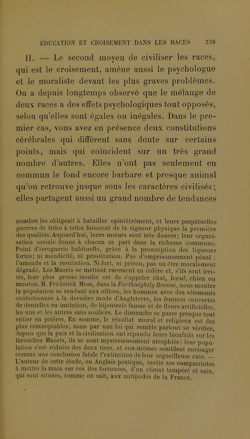II. — Le second moyen de civiliser les races, qui est le croisement, amène aussi le psychologue et le moraliste devant les plus graves problèmes. On a depuis longtemps observé que le mélange de deux races a des effets psychologiques tout opposés, selon qu’elles sont égales ou inégales. Dans le pre- mier cas, vous avez en présence deux constitutions cérébrales qui diffèrent sans doute sur certains points, mais qui coïncident sur un très grand nombre d’autres. Elles n’ont pas seulement en commun le fond encore barbare et presque animal qu’on retrouve jusque sous les caractères civilisés; elles partagent aussi un grand nombre de tendances nombre les obligeait à batailler opiniâtrément, et leurs perpétuelles guerres de tribu à tribu faisaient de la vigueur physique la première des qualités.Aujourd’hui, leurs mœurs sont très douces; leur organi- sation sociale donne à chacun sa part dans la richesse commune. Point d’ivrognerie habituelle, grâce à la proscription des liqueurs fortes; ni mendicité, ni prostitution. Pas d’emprisonnement pénal : l’amende et la restitution. Ni fort, ni prison, pas un être moralement dégradé. Les Maoris se mettent rarement en colère et, s’ils sont irri- tés, leur plus grosse insulte est de s’appeler chat, bœuf, chien ou mouton. M. Frédérick Moss, dans la Forlhnighlly Review, nous montre la population se rendant aux offices, les hommes avec des vêtements confectionnés à la dernière mode d’Angleterre, les femmes couvertes de dentelles en imitation, de bijouterie fausse et de fleurs artificielles, les uns et les autres sans souliers. Le dimanche se passe presque tout entier en prières. En somme, le résultat moral et religieux est des plus remarquables; mais par une loi qui semble partout se vérifier depuis que la paix et la civilisation ont répandu leurs bienfaits sur les farouches Maoris, ils se sont mystérieusement atrophiés : leur popu- lation s’est réduite des deux tiers, et eux-mêmes semblent envisager comme une conclusion fatale l’extinction de leur orgueilleuse race° L auteur de cette étude, en Anglais pratique, invite ses compatriotes à mettre la main sur ces îles fortunées, d’un climat tempéré et sain, qui sont situées, comme on sait, aux antipodes de la France.