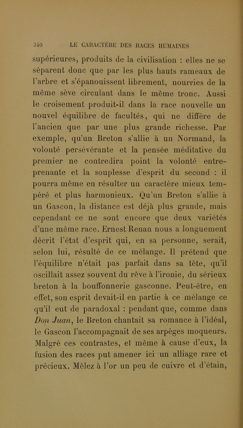 supérieures, produits de la civilisation : elles ne se séparent donc que par les plus hauts rameaux de l’arbre et s’épanouissent librement, nourries de la môme sève circulant dans le même tronc. Aussi le croisement produit-il dans la race nouvelle un nouvel équilibre de facultés, qui ne diffère de l’ancien que par une plus grande richesse. Par exemple, qu’un Breton s’allie à un Normand, la volonté persévérante et la pensée méditative du premier ne contredira point la volonté entre- prenante et la souplesse d’esprit du second : il pourra môme en résulter un caractère mieux tem- péré et plus harmonieux. Qu’un Breton s’allie à un Gascon, la distance est déjà plus grande, mais cependant ce ne sont encore que deux variétés d’une même race. Ernest Renan nous a longuement décrit l’état d’esprit qui, en sa personne, serait, selon lui, résulté de ce mélange. Il prétend que l’équilibre n’était pas parfait dans sa tête, qu’il oscillait assez souvent du rêve à l’ironie, du sérieux breton à la bouffonnerie gasconne. Peut-être, en effet, son esprit devait-il en partie à ce mélange ce qu’il eut de paradoxal : pendant que, comme dans Don Juan, le Breton chantait sa romance à l’idéal, le Gascon l’accompagnait de ses arpèges moqueurs. Malgré ces contrastes, et même à cause d’eux, la fusion des races put amener ici un alliage rare et précieux. Mêlez à l’or un peu de cuivre et d’étain,