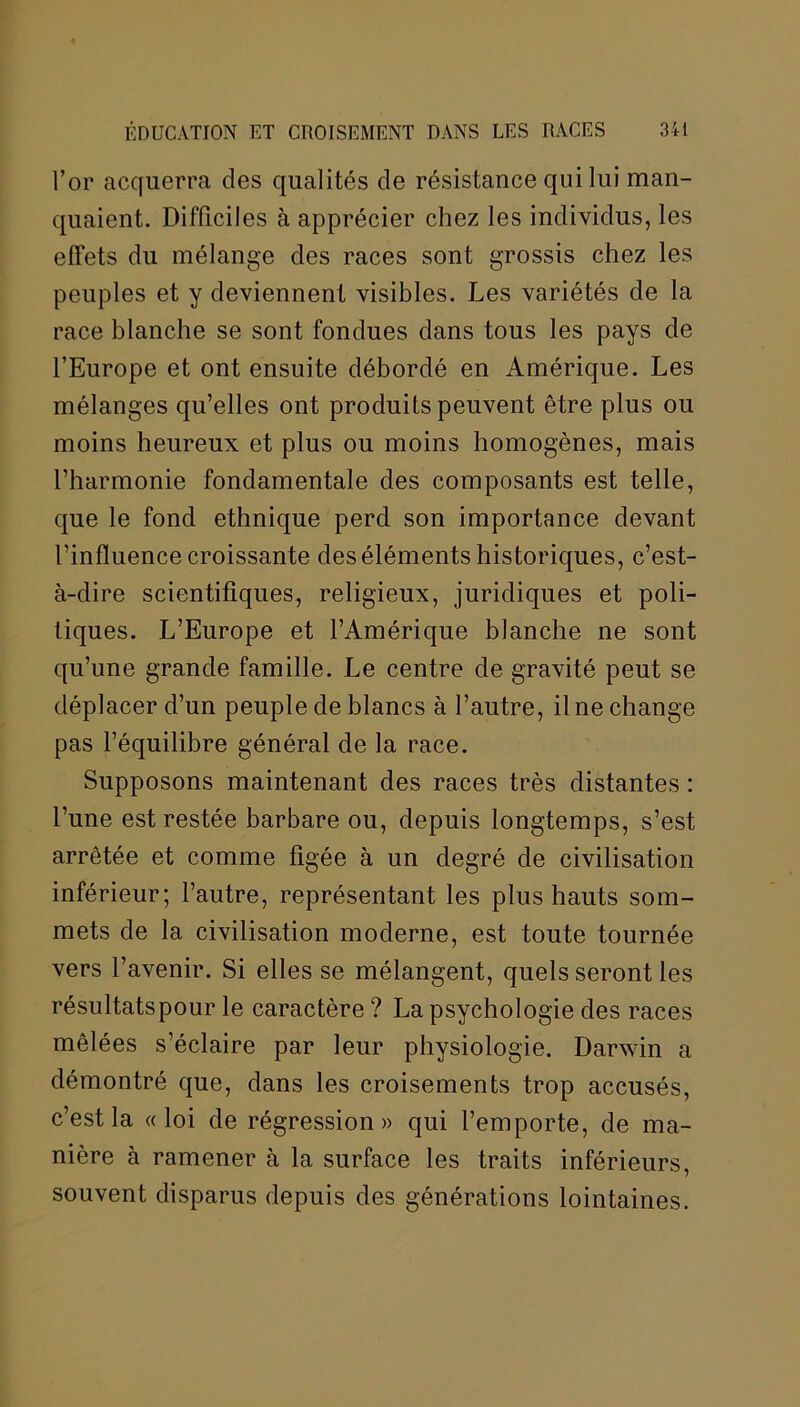 l’or acquerra des qualités de résistance qui lui man- quaient. Difficiles à apprécier chez les individus, les effets du mélange des races sont grossis chez les peuples et y deviennent visibles. Les variétés de la race blanche se sont fondues dans tous les pays de l’Europe et ont ensuite débordé en Amérique. Les mélanges qu’elles ont produits peuvent être plus ou moins heureux et plus ou moins homogènes, mais l’harmonie fondamentale des composants est telle, que le fond ethnique perd son importance devant l’influence croissante des éléments historiques, c’est- à-dire scientifiques, religieux, juridiques et poli- tiques. L’Europe et l’Amérique blanche ne sont qu’une grande famille. Le centre de gravité peut se déplacer d’un peuple de blancs à l’autre, il ne change pas l’équilibre général de la race. Supposons maintenant des races très distantes : l’une est restée barbare ou, depuis longtemps, s’est arrêtée et comme figée à un degré de civilisation inférieur; l’autre, représentant les plus hauts som- mets de la civilisation moderne, est toute tournée vers l’avenir. Si elles se mélangent, quels seront les résultatspour le caractère ? La psychologie des races mêlées s’éclaire par leur physiologie. Darwin a démontré que, dans les croisements trop accusés, c’est la «loi de régression» qui l’emporte, de ma- nière à ramener à la surface les traits inférieurs, souvent disparus depuis des générations lointaines.