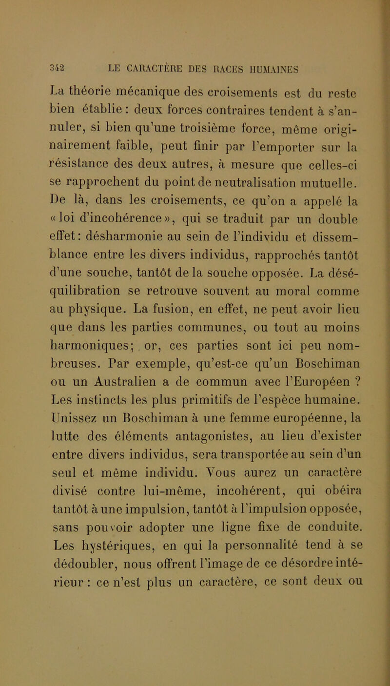 La théorie mécanique des croisements est du reste bien établie : deux forces contraires tendent à s’an- nuler, si bien qu’une troisième force, môme origi- nairement faible, peut finir par l’emporter sur la résistance des deux autres, à mesure que celles-ci se rapprochent du point de neutralisation mutuelle. De là, dans les croisements, ce qu’on a appelé la «loi d’incohérence», qui se traduit par un double effet: désharmonie au sein de l’individu et dissem- blance entre les divers individus, rapprochés tantôt d’une souche, tantôt de la souche opposée. La désé- quilibration se retrouve souvent au moral comme au physique. La fusion, en effet, ne peut avoir lieu que dans les parties communes, ou tout au moins harmoniques; or, ces parties sont ici peu nom- breuses. Par exemple, qu’est-ce qu’un Boschiman ou un Australien a de commun avec l’Européen ? Les instincts les plus primitifs de l’espèce humaine. Unissez un Boschiman à une femme européenne, la lutte des éléments antagonistes, au lieu d’exister entre divers individus, sera transportée au sein d’un seul et môme individu. Vous aurez un caractère divisé contre lui-même, incohérent, qui obéira tantôt à une impulsion, tantôt à l’impulsion opposée, sans pouvoir adopter une ligne fixe de conduite. Les hystériques, en qui la personnalité tend à se dédoubler, nous offrent l’image de ce désordre inté- rieur : ce n’est plus un caractère, ce sont deux ou